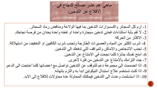 1-‫السجائر‬ ‫رماد‬ ‫ومنافض‬ ‫الوالعة‬ ‫فيها‬ ‫بما‬ ‫التدخين‬ ‫واكسسوارات‬ ‫السجائر‬ ‫كل‬ ‫إرم‬.
2-‫ن‬ ‫فرصة‬ ‫من‬ ‫يحدان‬ ‫واحدة‬ ‫نفخه‬ ‫او‬ ‫واحدة‬ ‫سيجارة‬ ‫تدخين‬ ‫فحتى‬ ‫استثناءات‬ ‫بأية‬ ‫تقم‬ ‫ال‬‫جاحك‬.
3-‫الحركة‬ ‫من‬ ‫االكثار‬
4-‫من‬ ‫التخفيف‬ ‫او‬ ‫الكافيين‬ ‫شرب‬ ‫وتجنب‬ ‫الطازجة‬ ‫والعصيرات‬ ‫المياه‬ ‫من‬ ‫الكثير‬ ‫شرب‬‫استهالكة‬.
5-‫التدخين‬ ‫الى‬ ‫تدفعك‬ ‫التي‬ ‫والمواقف‬ ‫واالماكن‬ ‫االشخاص‬ ‫تجنب‬.
6-‫التدخين‬ ‫عن‬ ‫االمتناع‬ ‫في‬ ‫نجحت‬ ‫كلما‬ ‫جائزة‬ ‫نفسك‬ ‫امنح‬.
7-‫ألخرى‬ ‫فترة‬ ‫من‬ ‫التدخين‬ ‫عن‬ ‫باالمتناع‬ ‫التزامك‬ ‫جدد‬.
8-‫ا‬ ‫الى‬ ‫احتجت‬ ‫كلما‬ ‫اعضائها‬ ‫مع‬ ‫تواصل‬ ‫التدخين‬ ‫عن‬ ‫للتوقف‬ ‫دعم‬ ‫مجموعة‬ ‫الى‬ ‫انضممت‬ ‫اذا‬‫لدعم‬.
9-‫بانهائه‬ ‫والتزم‬ ‫به‬ ‫ابدا‬ ‫النيكوتين‬ ‫استبدال‬ ‫عالج‬ ‫تستخدم‬ ‫كنت‬ ‫اذا‬.
10-‫االبد‬ ‫الى‬ ‫لالقالع‬ ‫محاوالت‬ ‫عدة‬ ‫المحاولة‬ ‫فيمكنك‬ ‫التدخين‬ ‫الى‬ ‫وعدت‬ ‫استسلمت‬ ‫اذا‬.
‫في‬ ‫للنجاح‬ ‫نصائح‬ ‫عشر‬ ‫اهم‬ ‫ماهي‬
‫التدخين‬ ‫عن‬ ‫االقالع‬:
 