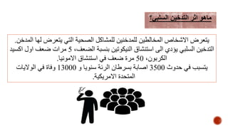 ‫المدخن‬ ‫لها‬ ‫يتعرض‬ ‫التي‬ ‫الصحية‬ ‫للمشاكل‬ ‫للمدخنين‬ ‫المخالطين‬ ‫االشخاص‬ ‫يتعرض‬.
،‫الضعف‬ ‫بنسبة‬ ‫النيكوتين‬ ‫استنشاق‬ ‫الى‬ ‫يؤدي‬ ‫السلبي‬ ‫التدخين‬5‫اكسيد‬ ‫اول‬ ‫ضعف‬ ‫مرات‬
،‫الكربون‬50‫االمونيا‬ ‫استنشاق‬ ‫في‬ ‫ضعف‬ ‫مرة‬.
‫حدوث‬ ‫في‬ ‫يتسبب‬3500‫و‬ ‫سنويا‬ ‫الرئة‬ ‫بسرطان‬ ‫اصابة‬13000‫الواليات‬ ‫في‬ ‫وفاة‬
‫االمريكية‬ ‫المتحدة‬.
‫السلبي؟‬ ‫التدخين‬ ‫اثر‬ ‫ماهو‬
 
