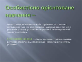 спеціально організована взаємодія, спрямована на створення
оптимальних умов для стимулювання і задоволення потреб всіх її
учасників у самоактуалізації і самореалізації інтелектуального і
творчого потенціалу.
Суб'єктний досвід – включає предмети, уявлення, поняття,
розумові і практичні дії, емоційні коди, особистісні стереотипи,
установки.
 