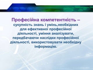 Професійна компетентність –
сукупність знань і умінь,необхідних
для ефективної професійної
діяльності, уміння аналізувати,
передбачаючи наслідки професійної
діяльності, використовувати необхідну
інформацію.
 