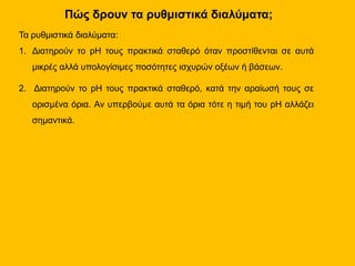 Πώς δρουν τα ρυθμιστικά διαλύματα;
Τα ρυθμιστικά διαλύματα:
1. Διατηρούν το pH τους πρακτικά σταθερό όταν προστίθενται σε αυτά
μικρές αλλά υπολογίσιμες ποσότητες ισχυρών οξέων ή βάσεων.
2. Διατηρούν το pH τους πρακτικά σταθερό, κατά την αραίωσή τους σε
ορισμένα όρια. Αν υπερβούμε αυτά τα όρια τότε η τιμή του pH αλλάζει
σημαντικά.
 