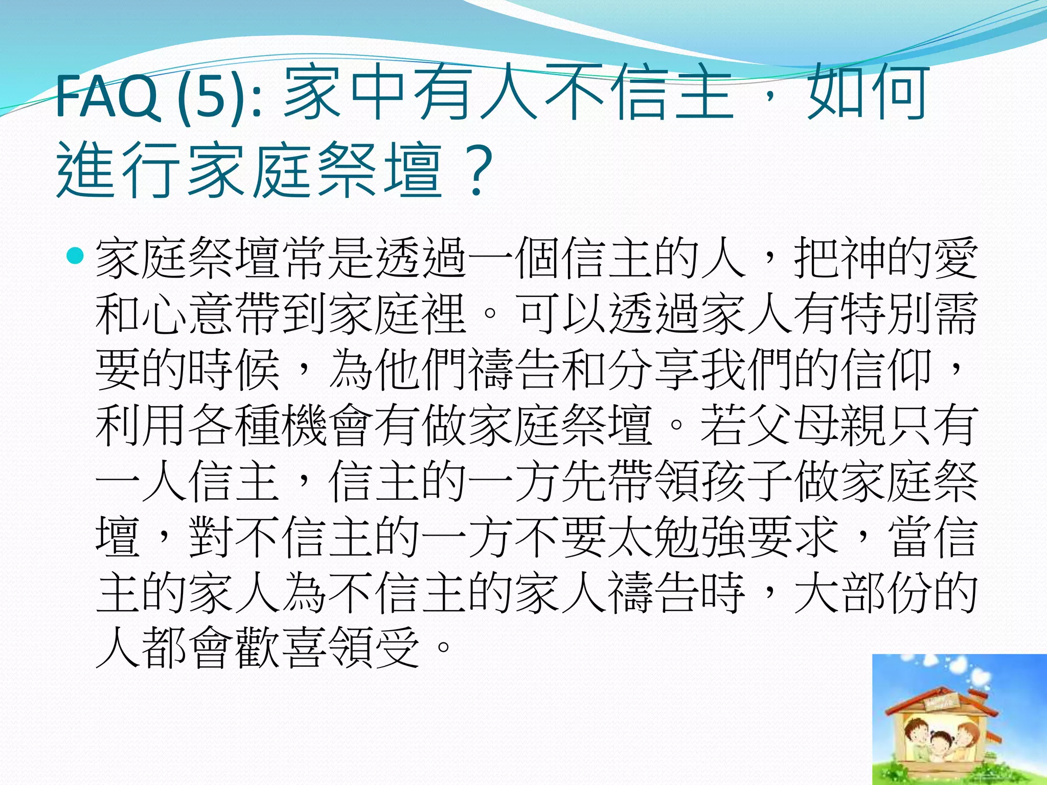 FAQ (5): 家中有人不信主，如何
進行家庭祭壇？
 家庭祭壇常是透過一個信主的人，把神的愛
和心意帶到家庭裡。可以透過家人有特別需
要的時候，為他們禱告和分享我們的信仰，
利用各種機會有做家庭祭壇。若父母親只有
一人信主，信主的一方先帶領孩子做家庭祭
壇，對不信主的一方不要太勉強要求，當信
主的家人為不信主的家人禱告時，大部份的
人都會歡喜領受。
 