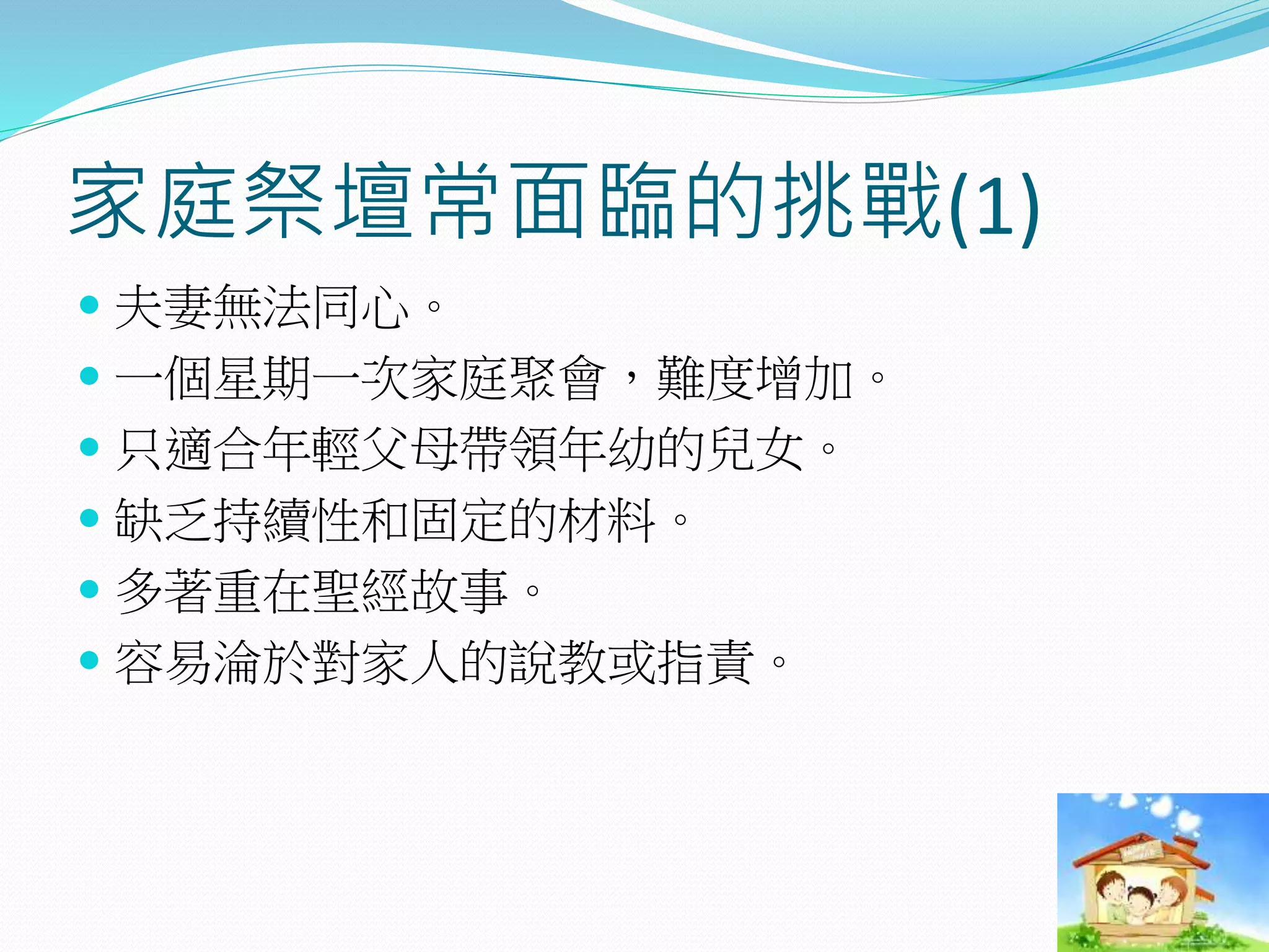 家庭祭壇常面臨的挑戰(1)
 夫妻無法同心。
 一個星期一次家庭聚會，難度增加。
 只適合年輕父母帶領年幼的兒女。
 缺乏持續性和固定的材料。
 多著重在聖經故事。
 容易淪於對家人的說教或指責。
 