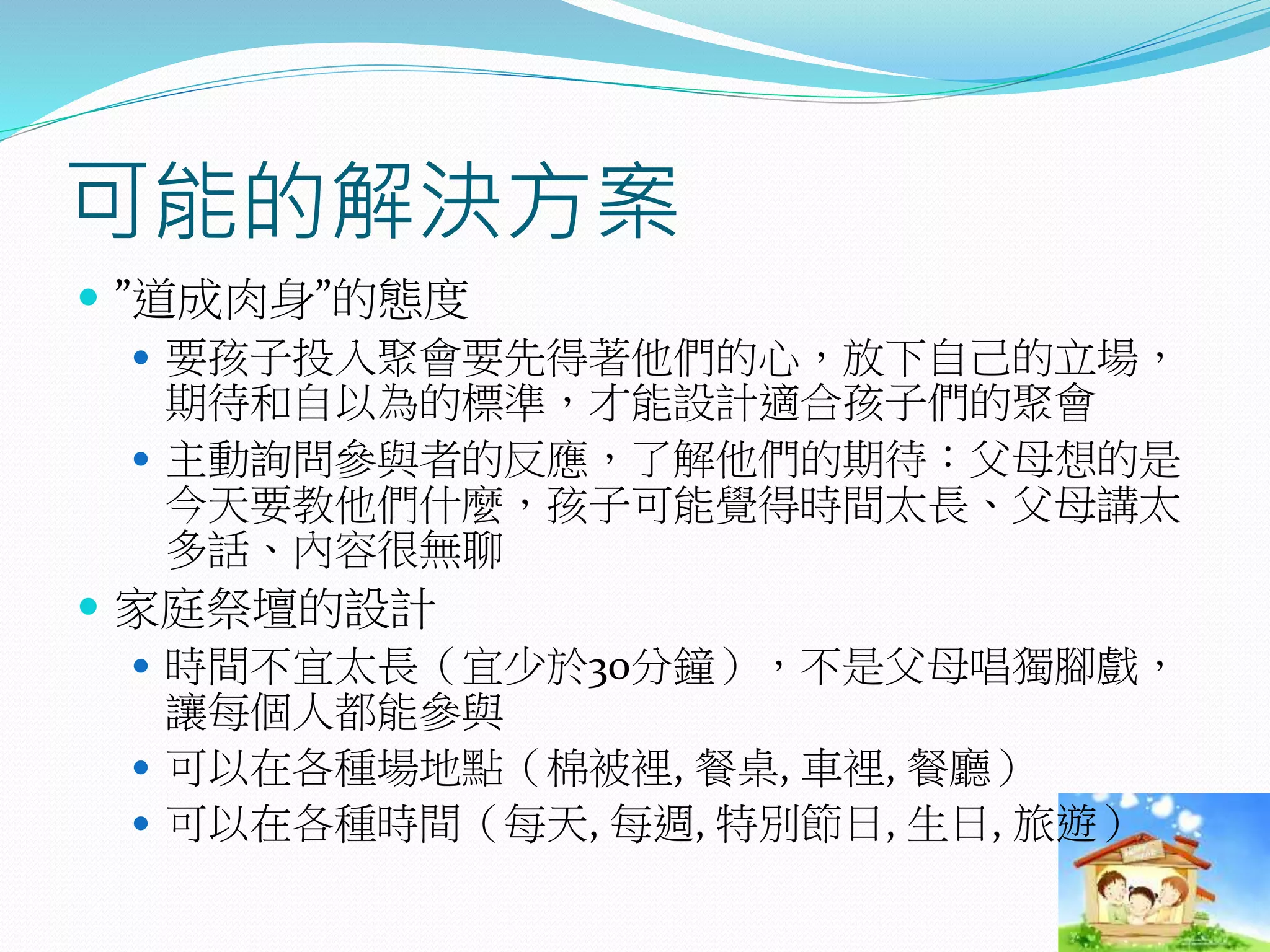 可能的解決方案
 ”道成肉身”的態度
 要孩子投入聚會要先得著他們的心，放下自己的立場，
期待和自以為的標準，才能設計適合孩子們的聚會
 主動詢問參與者的反應，了解他們的期待：父母想的是
今天要教他們什麼，孩子可能覺得時間太長、父母講太
多話、內容很無聊
 家庭祭壇的設計
 時間不宜太長（宜少於30分鐘），不是父母唱獨腳戲，
讓每個人都能參與
 可以在各種場地點（棉被裡, 餐桌, 車裡, 餐廳）
 可以在各種時間（每天, 每週, 特別節日, 生日, 旅遊）
 