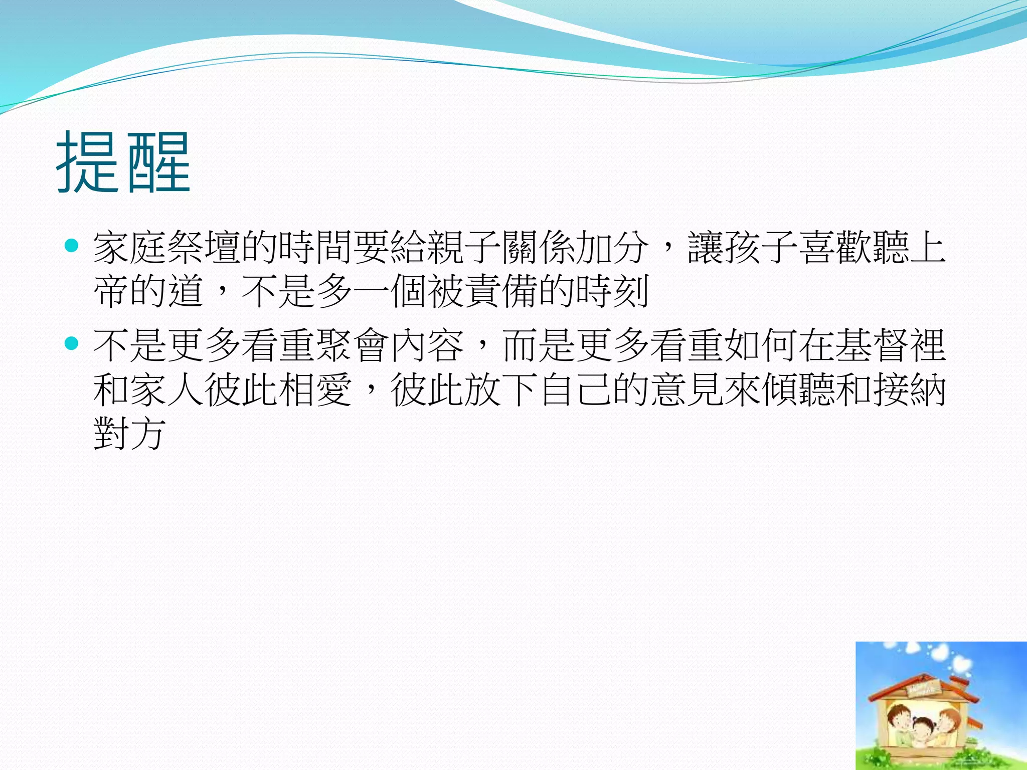 提醒
 家庭祭壇的時間要給親子關係加分，讓孩子喜歡聽上
帝的道，不是多一個被責備的時刻
 不是更多看重聚會內容，而是更多看重如何在基督裡
和家人彼此相愛，彼此放下自己的意見來傾聽和接納
對方
 