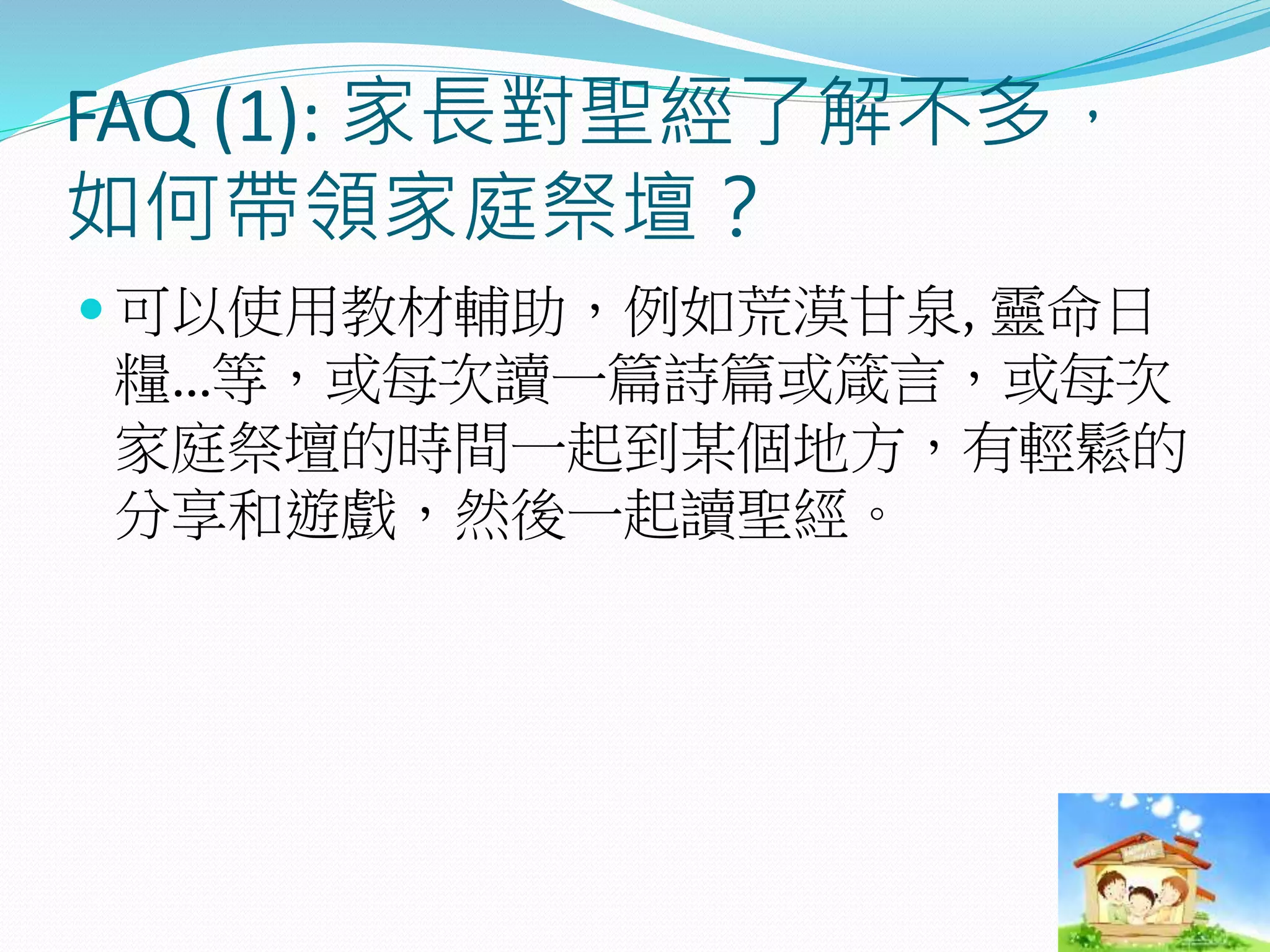 FAQ (1): 家長對聖經了解不多，
如何帶領家庭祭壇？
 可以使用教材輔助，例如荒漠甘泉, 靈命日
糧…等，或每次讀一篇詩篇或箴言，或每次
家庭祭壇的時間一起到某個地方，有輕鬆的
分享和遊戲，然後一起讀聖經。
 