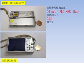 記憶卡規格及容量：
512mb MS RRO Duo
電池狀況：
2顆
其它：
1號機 107年1月現況
開放學生借用
 