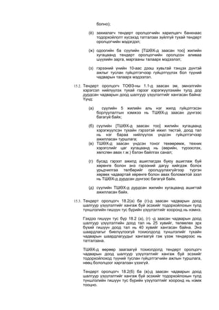 болно);
(ё) захиалагч тендерт оролцогчийн харилцагч банкнаас
тодорхойлолт хүсэхэд татгалзах зүйлгүй тухай тендерт
оролцогчийн мэдэгдэл;
(ж) одоогийн ба сүүлийн [ТШӨХ-д заасан тоо] жилийн
хугацаанд тендерт оролцогчийн оролцсон аливаа
шүүхийн зарга, маргааны талаарх мэдээлэл;
(з) гэрээний үнийн 10-аас дээш хувьтай тэнцэх дүнтэй
ажлыг туслан гүйцэтгэгчээр гүйцэтгүүлэх бол түүний
чадварын талаарх мэдээлэл.
15.2. Тендерт оролцогч ТОӨЗ-ны 1.1-д заасан эм, эмнэлгийн
хэрэгсэл нийлүүлэх тухай гэрээг хэрэгжүүлэхийн тулд дор
дурдсан чадварын доод шалгуур үзүүлэлтийг хангасан байна:
Үүнд:
(а) сүүлийн 5 жилийн аль нэг жилд гүйцэтгэсэн
борлуулалтын хэмжээ нь ТШӨХ-д заасан дүнгээс
багагүй байх;
(б) сүүлийн [ТШӨХ-д заасан тоо] жилийн хугацаанд
хэрэгжүүлсэн тухайн гэрээтэй ижил төстэй, доод тал
нь нэг бараа нийлүүлэх үндсэн гүйцэтгэгчээр
ажилласан туршлага;
(в) ТШӨХ-д заасан үндсэн тоног төхөөрөмж, техник
хэрэгслийг цаг хугацаанд нь (өөрийн, түрээслэх,
хөлслөн авах г.м.) бэлэн байлгах санал;
(г) бусад гэрээт ажилд ашиглагдах буюу ашиглаж буй
хөрөнгө болон энэ гэрээний дагуу хийгдэж болох
урьдчилгаа төлбөрийг оролцуулахгүйгээр түргэн
хөрвөх чадвартай хөрөнгө болон авах боломжтой зээл
нь ТШӨХ-д дурдсан дүнгээс багагүй байх.
(д) сүүлийн ТШӨХ-д дурдсан жилийн хугацаанд ашигтай
ажилласан байх.
15.3. Тендерт оролцогч 18.2(а) ба (г)-д заасан чадварын доод
шалгуур үзүүлэлтийг хангаж буй эсэхийг тодорхойлохын тулд
түншлэлийн гишүүн тус бүрийн үзүүлэлтийг хооронд нь нэмнэ.
Гэхдээ гишүүн тус бүр 18.2 (а), (г) -д заасан чадварын доод
шалгуур үзүүлэлтийн доод тал нь 25 хувийг, төлөөлөх эрх
бүхий гишүүн доод тал нь 40 хувийг хангасан байна. Энэ
шаардлагыг биелүүлээгүй тохиолдолд түншлэлийг тухайн
чадварын шаардлагуудыг хангаагүй гэж үзэж тендерээс нь
татгалзана.
ТШӨХ-д өөрөөр заагаагүй тохиолдолд тендерт оролцогч
чадварын доод шалгуур үзүүлэлтийг хангаж буй эсэхийг
тодорхойлоход түүний туслан гүйцэтгэгчийн ажлын туршлага,
нөөц бололцоог харгалзан үзэхгүй.
Тендерт оролцогч 18.2(б) ба (в)-д заасан чадварын доод
шалгуур үзүүлэлтийг хангаж буй эсэхийг тодорхойлохын тулд
түншлэлийн гишүүн тус бүрийн үзүүлэлтийг хооронд нь нэмж
тооцно.
 