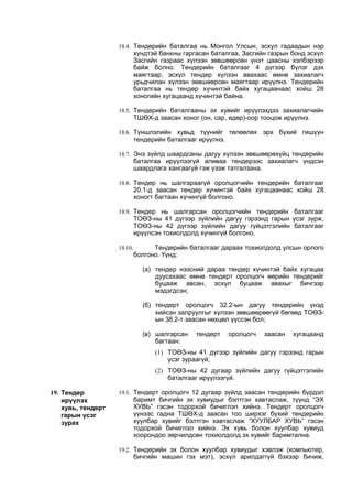 18.4. Тендерийн баталгаа нь Монгол Улсын, эсхүл гадаадын нэр
хүндтэй банкны гаргасан баталгаа, Засгийн газрын бонд эсхүл
Засгийн газраас хүлээн зөвшөөрсөн үнэт цаасны хэлбэрээр
байж болно. Тендерийн баталгааг 4 дүгээр бүлэг дэх
маягтаар, эсхүл тендер хүлээн авахаас өмнө захиалагч
урьдчилан хүлээн зөвшөөрсөн маягтаар ирүүлнэ. Тендерийн
баталгаа нь тендер хүчинтэй байх хугацаанаас хойш 28
хоногийн хугацаанд хүчинтэй байна.
18.5. Тендерийн баталгааны эх хувийг ирүүлэхдээ захиалагчийн
ТШӨХ-д заасан хоног (он, сар, өдөр)-оор тооцож ирүүлнэ.
18.6. Түншлэлийн хувьд түүнийг төлөөлөх эрх бүхий гишүүн
тендерийн баталгааг ирүүлнэ.
18.7. Энэ зүйлд шаардсаны дагуу хүлээн зөвшөөрөхүйц тендерийн
баталгаа ирүүлээгүй аливаа тендерээс захиалагч үндсэн
шаардлага хангаагүй гэж үзэж татгалзана.
18.8. Тендер нь шалгараагүй оролцогчийн тендерийн баталгааг
20.1-д заасан тендер хүчинтэй байх хугацаанаас хойш 28
хоногт багтаан хүчингүй болгоно.
18.9. Тендер нь шалгарсан оролцогчийн тендерийн баталгааг
ТОӨЗ-ны 41 дүгээр зүйлийн дагуу гэрээнд гарын үсэг зурж,
ТОӨЗ-ны 42 дүгээр зүйлийн дагуу гүйцэтгэлийн баталгааг
ирүүлсэн тохиолдолд хүчингүй болгоно.
18.10. Тендерийн баталгааг дараах тохиолдолд улсын орлого
болгоно. Үүнд:
(a) тендер нээсний дараа тендер хүчинтэй байх хугацаа
дуусахаас өмнө тендерт оролцогч өөрийн тендерийг
буцааж авсан, эсхүл буцааж авахыг бичгээр
мэдэгдсэн;
(б) тендерт оролцогч 32.2-ын дагуу тендерийн үнэд
хийсэн залруулгыг хүлээн зөвшөөрөөгүй бөгөөд ТОӨЗ-
ын 38.2-т заасан нөхцөл үүссэн бол;
(в) шалгарсан тендерт оролцогч заасан хугацаанд
багтаан:
(1) ТОӨЗ-ны 41 дүгээр зүйлийн дагуу гэрээнд гарын
үсэг зураагүй;
(2) ТОӨЗ-ны 42 дугаар зүйлийн дагуу гүйцэтгэлийн
баталгааг ирүүлээгүй.
19. Тендер
ирүүлэх
хувь, тендерт
гарын үсэг
зурах
19.1. Тендерт оролцогч 12 дугаар зүйлд заасан тендерийн бүрдэл
баримт бичгийн эх хувиудыг бэлтгэн хавтаслаж, түүнд “ЭХ
ХУВЬ” гэсэн тодорхой бичиглэл хийнэ. Тендерт оролцогч
үүнээс гадна ТШӨХ-д заасан тоо ширхэг бүхий тендерийн
хуулбар хувийг бэлтгэн хавтаслаж “ХУУЛБАР ХУВЬ” гэсэн
тодорхой бичиглэл хийнэ. Эх хувь болон хуулбар хувиуд
хоорондоо зөрчилдсөн тохиолдолд эх хувийг баримтална.
19.2. Тендерийн эх болон хуулбар хувиудыг хэвлэж (компьютер,
бичгийн машин гэх мэт), эсхүл арилдаггүй бэхээр бичиж,
 