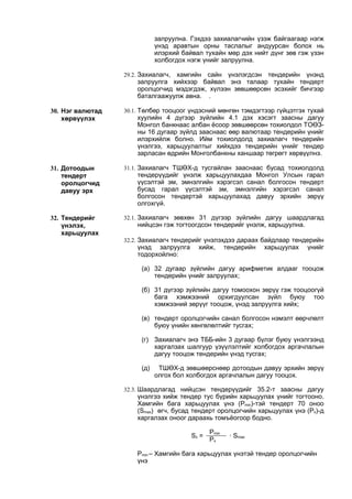 залруулна. Гэхдээ захиалагчийн үзэж байгаагаар нэгж
үнэд аравтын орны таслалыг андуурсан болох нь
илэрхий байвал тухайн мөр дэх нийт дүнг зөв гэж үзэн
холбогдох нэгж үнийг залруулна.
29.2. Захиалагч, хамгийн сайн үнэлэгдсэн тендерийн үнэнд
залруулга хийхээр байвал энэ талаар тухайн тендерт
оролцогчид мэдэгдэж, хүлээн зөвшөөрсөн эсэхийг бичгээр
баталгаажуулж авна. .
30. Нэг валютад
хөрвүүлэх
30.1. Төлбөр тооцоог үндэсний мөнгөн тэмдэгтээр гүйцэтгэх тухай
хуулийн 4 дүгээр зүйлийн 4.1 дэх хэсэгт заасны дагуу
Монгол банкнаас албан ёсоор зөвшөөрсөн тохиолдол ТОӨЗ-
ны 16 дугаар зүйлд зааснаас өөр валютаар тендерийн үнийг
илэрхийлж болно. Ийм тохиолдолд захиалагч тендерийн
үнэлгээ, харьцуулалтыг хийхдээ тендерийн үнийг тендер
зарласан өдрийн Монголбанкны ханшаар төгрөгт хөрвүүлнэ.
31. Дотоодын
тендерт
оролцогчид
давуу эрх
31.1. Захиалагч ТШӨХ-д тусгайлан зааснаас бусад тохиолдолд
тендерүүдийг үнэлж харьцуулахдаа Монгол Улсын гарал
үүсэлтэй эм, эмнэлгийн хэрэгсэл санал болгосон тендерт
бусад гарал үүсэлтэй эм, эмнэлгийн хэрэгсэл санал
болгосон тендертэй харьцуулахад давуу эрхийн зөрүү
олгохгүй.
32. Тендерийг
үнэлэх,
харьцуулах
32.1. Захиалагч зөвхөн 31 дүгээр зүйлийн дагуу шаардлагад
нийцсэн гэж тогтоогдсон тендерийг үнэлж, харьцуулна.
32.2. Захиалагч тендерийг үнэлэхдээ дараах байдлаар тендерийн
үнэд залруулга хийж, тендерийн харьцуулах үнийг
тодорхойлно:
(а) 32 дугаар зүйлийн дагуу арифметик алдааг тооцож
тендерийн үнийг залруулах;
(б) 31 дүгээр зүйлийн дагуу томоохон зөрүү гэж тооцоогүй
бага хэмжээний орхигдуулсан зүйл буюу тоо
хэмжээний зөрүүг тооцож, үнэд залруулга хийх;
(в) тендерт оролцогчийн санал болгосон нэмэлт өөрчлөлт
буюу үнийн хөнгөлөлтийг тусгах;
(г) Захиалагч энэ ТББ-ийн 3 дугаар бүлэг буюу үнэлгээнд
харгалзах шалгуур үзүүлэлтийг холбогдох аргачлалын
дагуу тооцож тендерийн үнэд тусгах;
(д) ТШӨХ-д зөвшөөрснөөр дотоодын давуу эрхийн зөрүү
олгох бол холбогдох аргачлалын дагуу тооцох.
32.3. Шаардлагад нийцсэн тендерүүдийг 35.2-т заасны дагуу
үнэлгээ хийж тендер тус бүрийн харьцуулах үнийг тогтооно.
Хамгийн бага харьцуулах үнэ (Pmin)-тэй тендерт 70 оноо
(Smax) өгч, бусад тендерт оролцогчийн харьцуулах үнэ (Px)-д
харгалзах оноог дараахь томъёогоор бодно.
Sx =
Pmin
· Smax
Px
Pmin – Хамгийн бага харьцуулах үнэтэй тендер оролцогчийн
үнэ
 