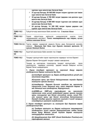 зургаан зуун мянга/-өөс багагүй байх
 31 дүгээр багцад: 26 500 000 төгрөг /хорин зургаан сая таван
зуун мянга/-өөс багагүй байх
 32 дугаар багцад: 4 700 000 төгрөг /дөрвөн сая долоон зуун
мянга/-өөс багагүй байх
 33 дугаар багцад: 6 800 000 төгрөг /зургаан сая найман зуун
мянга/-өөс багагүй байх
 34 дүгээр багцад: 14 300 000 төгрөг /арван дөрвөн сая
гурван зуун мянга/-өөс багагүй байх
ТОӨЗ 18.2
(б)
Гүйцэтгэгчээр ажилласан байх жилийн тоо: 3 жилээс дээш
ТОӨЗ 18.2
(в)
Гэрээг гүйцэтгэхэд зайлшгүй шаардлагатай үндсэн тоног
төхөөрөмжийн жагсаалт: Тоног төхөөрөмжийн нэр төрөл, хүчин
чадлыг жагсааж бичих
ТОӨЗ 18.2 (г) Түргэн хөрвөх чадвартай хөрөнгө болон авах боломжтой зээлийн
хэмжээ: Оролцож буй багц тус бүрийн төсөвт өртгийн 10
хувиас багагүй байна.
ТОӨЗ 18.2
(д)
Ашигтай ажилласан байх жилийн тоо: 3 жил
ТОӨЗ 18.2 Тендерт оролцогчийн гэрээг хэрэгжүүлэх чадварыг нотлох баримт:
Дараах баримт бичгүүдийг тендерт заавал хавсаргана.
Тендер нь шалгарсан тохиолдолд тендерт оролцогчийн гэрээ
хэрэгжүүлэх чадварыг үнэлэхэд дараах нөхцөл байдлыг нотлох
баримт бичиг шаардагдана:
1. Хэрэв тендерт оролцогч нь гэрээний дагуу өөрийн
үйлдвэрлэсэн барааг нийлүүлж буй бол:
(a) тендерт оролцогч нь бараа үйлдвэрлэгдсэн улсад үйл
ажиллагаа явуулдаг;
(б)тухайн орны эрх бүхий байгууллагаас тухайн барааг
нийлүүлэх эрхийг авсныг;
(в)тендерийн баримт бичигт заагдсан эм, эмнэлгийн
хэрэгслийг 2-оос доошгүй жил, ижил төрлийн барааг 5-
аас доошгүй жил үйлдвэрлэж, борлуулсныг;
(г) ДЭМБ-ын GMP-ийн сертификат эм, эмнэлгийн
хэрэгслийг олон улсад худалдаанд гаргах эрхийг тухайн
орны зохицуулах эрх бүхий этгээдээс авсан, эсхүл PIC-
ийн гишүүн орны эрх бүхий этгээдээр баталгаажсан
бөгөөд тендер ирүүлэх хүртэлх сүүлийн 2 жилд чанарын
стандартын шалгалт хийгдсэнийг;
2. Хэрэв тендерт оролцогч нь нийлүүлж буй бараагаа өөрөө
үйлдвэрлээгүй бол,
(а) Тендерт оролцогч нь барааг нийлүүлэх зөвшөөрлийг
үйлдвэрлэгч эсхүл гэрээт борлуулалгчаас албан ёсоор
авсан буюу Монгол улсад тухайн барааг нийлүүлэх
шалгууруудыг хангасныг;
(б) Шаардлагатай бол GDP (Good Distribution Practice)-ийн
сертификат авсныг
 