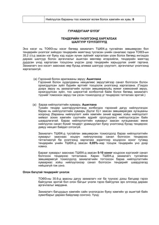 Нийлүүлэх барааны тоо хэмжээг өсгөж болох хамгийн их хувь: 0
ГУРАВДУГААР БҮЛЭГ
ТЕНДЕРИЙН ҮНЭЛГЭЭНД ХАРГАЛЗАХ
ШАЛГУУР ҮЗҮҮЛЭЛТҮҮД
Энэ хэсэг нь ТОӨЗ-ны хэсэг бөгөөд захиалагч ТШӨХ-д тусгайлан зөвшөөрсөн бол
тендерийн үнэлгээг хийхдээ тендерийн маягтанд тусгасан үнийн саналаас гадна ТОӨЗ-ын
35.2 (г)-д заасан нэг буюу хэд хэдэн хүчин зүйлийг харгалзан үзэж болох бөгөөд ингэхдээ
дараах шалгуур болон аргачлалыг ашиглан мөнгөөр илэрхийлж, тендерийн маягтад
дурдсан үнэд харгалзан тооцсоны үндсэн дээр тендерийн харьцуулах үнийг гаргана.
Захиалагч энэ хэсэгт зааснаас өөр бусад аливаа шалгуур үзүүлэлт, аргачлалыг үнэлгээнд
харгалзахгүй.
(а) Гэрээний болон арилжааны зөрүү: Ашиглана
Гэрээний болон худалдааны нөхцөлөөс зөрүүтэйгээр санал болгосон болон
орхигдуулсан зүйл бүрийн өртгийг тооцоолж үнэлгээнд харгалзана. (Гэхдээ
дээрх зөрүү нь захиалагчийн хүлээн зөвшөөрөхүйц жижиг хэмжээний зөрүү,
орхигдуулсан зүйл, тоо ширхэгтэй холбоотой байж болох бөгөөд захиалагч
түүнийг томоохон зөрүү гэж үзсэн тохиолдолд уг тендерээс татгалзах эрхтэй.)
(а) Бараа нийлүүлэлтийн хуваарь: Ашиглана
Тухайн тендер шалгаруулалтанд холбогдох гэрээний дагуу нийлүүлэгдэх
бараа нь нийлүүлэлтийн хуваарь (Бүлэг 6)-т заасан зөвшөөрөгдөх хугацааны
хооронд (барааны нийлүүлэлт хийх хамгийн эхний өдрөөс хойш нийлүүлэлт
хийвэл зохих хамгийн сүүлчийн өдрийг оролцуулан) нийлүүлэгдсэн байх
шаардлагатай. Бараа нийлүүлэлтийн хуваарьт заасан хугацаанаас өмнө
нийлүүлэх санал бүхий тендерт урамшуулал буюу үнэлгээнд бусад тендерээс
давуу нөхцөл байдал олгохгүй.
Захиалагч ТШӨХ-д тусгайлан зөвшөөрсөн тохиолдолд бараа нийлүүлэлтийн
хуваарьт зааснаас хоцорч нийлүүлэхээр санал болгосон тендерээс
татгалзахгүй ба үнэлгээнд харгалзах зорилгоор хоцорсон хоног тутамд
тендерийн үнийн ТШӨХ-д заасан 0,05%–иар тооцож тендерийн үнэ дээр
нэмнэ.
Барааг хуваарьт зааснаас ТШӨХ-д заасан 5-10 хоног хоцроож хүргэхийг санал
болгосон тендерээс татгалзана. Харин ТШӨХ-д захиалагч тусгайлан
зөвшөөрөөгүй тохиолдолд захиалагчийн тогтоосон бараа нийлүүлэлтийн
хуваариас хойш нийлүүлэхээр санал болгосон тендерийг шаардлагад
нийцээгүй гэж үзнэ.
Олон багцтай тендерийг үнэлэх
ТОӨЗ-ны 35.6-д заасны дагуу захиалагч нэг ба түүнээс дээш багцаар гэрээ
байгуулах эрхтэй бол олон багцыг үнэлж гэрээ байгуулах эрх олгоход дараах
аргачлалыг мөрдөнө.
Захиалагч багцуудын хамгийн сайн үнэлэгдсэн буюу хамгийн үр ашигтай байх
хувилбарыг дараах байдлаар сонгоно. Үүнд:
 