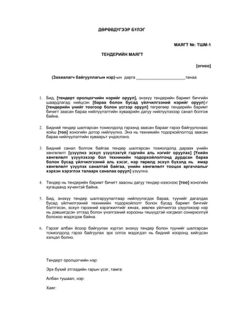 ДӨРӨВДҮГЭЭР БҮЛЭГ
МАЯГТ №: ТШМ-1
ТЕНДЕРИЙН МАЯГТ
[огноо]
(Захиалагч байгууллагын нэр)-ын дарга _____________________танаа
1. Бид, [тендерт оролцогчийн нэрийг оруул], энэхүү тендерийн баримт бичгийн
шаардлагад нийцсэн [бараа болон бусад үйлчилгээний нэрийг оруул]-г
[тендерийн үнийг тоогоор болон үсгээр оруул] төгрөгөөр тендерийн баримт
бичигт заасан бараа нийлүүлэлтийн хуваарийн дагуу нийлүүлэхээр санал болгож
байна.
2. Бидний тендер шалгарсан тохиолдолд гэрээнд заасан барааг гэрээ байгуулснаас
хойш [тоо] хоногийн дотор нийлүүлнэ. Энэ нь техникийн тодорхойлолтод заасан
бараа нийлүүлэлтийн хуваарьт үндэслэнэ.
3. Бидний санал болгож байгаа тендер шалгарсан тохиолдолд дараах үнийн
хөнгөлөлт [үзүүлнэ эсхүл үзүүлэхгүй гэдгийн аль нэгийг оруулах] [Үнийн
хөнгөлөлт үзүүлэхээр бол техникийн тодорхойлолтонд дурдсан бараа
болон бусад үйлчилгээний аль хэсэг, нэр төрөлд эсхүл бүхэлд нь ямар
хөнгөлөлт үзүүлэх саналтай байгаа, үнийн хөнгөлөлт тооцох аргачлалыг
хэрхэн хэрэглэх талаарх саналаа оруул] үзүүлнэ.
4. Тендер нь тендерийн баримт бичигт заасны дагуу тендер нээснээс [тоо] хоногийн
хугацаанд хүчинтэй байна.
5. Бид, энэхүү тендер шалгаруулалтаар нийлүүлэгдэх бараа, түүнийг дагалдах
бусад үйлчилгээний техникийн тодорхойлолт болон бусад баримт бичгийг
бэлтгэсэн, эсхүл гэрээний хэрэгжилтийг хянах, зөвлөх үйлчилгээ үзүүлэхээр нэр
нь дэвшигдсэн этгээд болон үнэлгээний хорооны гишүүдтэй нэгдмэл сонирхолгүй
болохоо мэдэгдэж байна.
6. Гэрээг албан ёсоор байгуулах хүртэл энэхүү тендер болон түүнийг шалгарсан
тохиолдолд гэрээ байгуулах эрх олгох мэдэгдэл нь бидний хооронд хийгдсэн
хэлцэл болно.
Тендерт оролцогчийн нэр:
Эрх бүхий этгээдийн гарын үсэг, тамга:
Албан тушаал, нэр:
Хаяг:
 