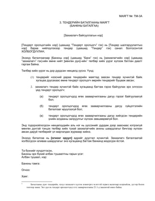 МАЯГТ №: ТМ-3А
3. ТЕНДЕРИЙН БАТАЛГААНЫ МАЯГТ
(БАНКНЫ БАТАЛГАА)
[Захиалагч байгууллагын нэр]
[Тендерт оролцогчийн нэр] (цаашид “Тендерт оролцогч” гэх) нь [Тендер шалгаруулалтын
нэр] бараа нийлүүлэхээр тендер (цаашид “Тендер” гэх) санал болгосонтой
ХОЛБОГДУУЛАН,
Энэхүү баталгаагаар [Банкны нэр] (цаашид “Банк” гэх) нь [захиалагчийн нэр] (цаашид
“захиалагч” гэх)-ийн өмнө нийт [мөнгөн дүн]–ийн1
төлбөр хийх үүрэг хүлээж батлан даалт
гаргаж байна.
Төлбөр хийх үүрэг нь дор дурдсан нөхцөлд үүснэ. Үүнд:
(1) тендерийг нээсний дараа тендерийн маягтад заасан тендер хүчинтэй байх
хугацаа дуусахаас өмнө тендерт оролцогч өөрийн тендерийг буцааж авсан;
2. захиалагч тендер хүчинтэй байх хугацаанд багтаж гэрээ байгуулах эрх олгосон
үед тендерт оролцогч:
(а) тендерт оролцогчдод өгөх зааварчилгааны дагуу гэрээг байгуулаагүй
бол;
(б) тендерт оролцогчдод өгөх зааварчилгааны дагуу гүйцэтгэлийн
баталгааг ирүүлээгүй бол;
(в) тендерт оролцогчдод өгөх зааварчилгааны дагуу хийгдсэн тендерийн
үнийн алдааны залруулгыг хүлээн зөвшөөрөөгүй бол.
Энд тодорхойлогдсон нөхцөлүүдийн аль нэг нь үүссэнийг дурдаж дээр зааснаас хэтрэхгүй
мөнгөн дүнтэй тэнцэх төлбөр хийх тухай захиалагчийн анхны шаардлагыг бичгээр хүлээн
авсан даруй төлбөрийг үл маргалдах журмаар хийнэ.
Энэхүү баталгаа нь [огноог оруул] өдрийг дуустал хүчинтэй. Захиалагч баталгаатай
холбогдсон аливаа шаардлагыг энэ хугацаанд багтаж банкинд мэдэгдэх ёстой.
Та бүхнийг хүндэтгэсэн,
Банкны эрх бүхий албан тушаалтны гарын үсэг:
Албан тушаал, нэр:
Банкны тамга:
Огноо:
Хаяг:
1
Баталгааны дүнг тендерийн, эсхүл захиалагч хүлээн зєвшєєрєх чєлєєтэй хєрвєх валютаар илэрхийлж, үсгээр болон
тоогоор заана. Энэ дүн нь тендерт оролцогчдод єгєх зааварчилгааны 21.1-д заасантай ижил байна.
 