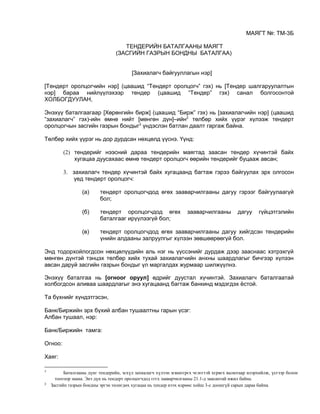 МАЯГТ №: ТМ-3Б
ТЕНДЕРИЙН БАТАЛГААНЫ МАЯГТ
(ЗАСГИЙН ГАЗРЫН БОНДНЫ БАТАЛГАА)
[Захиалагч байгууллагын нэр]
[Тендерт оролцогчийн нэр] (цаашид “Тендерт оролцогч” гэх) нь [Тендер шалгаруулалтын
нэр] бараа нийлүүлэхээр тендер (цаашид “Тендер” гэх) санал болгосонтой
ХОЛБОГДУУЛАН,
Энэхүү баталгаагаар [Хөрөнгийн бирж] (цаашид “Бирж” гэх) нь [захиалагчийн нэр] (цаашид
“захиалагч” гэх)-ийн өмнө нийт [мөнгөн дүн]–ийн2
төлбөр хийх үүрэг хүлээж тендерт
оролцогчын засгийн газрын бондыг3
үндэслэн батлан даалт гаргаж байна.
Төлбөр хийх үүрэг нь дор дурдсан нөхцөлд үүснэ. Үүнд:
(2) тендерийг нээсний дараа тендерийн маягтад заасан тендер хүчинтэй байх
хугацаа дуусахаас өмнө тендерт оролцогч өөрийн тендерийг буцааж авсан;
3. захиалагч тендер хүчинтэй байх хугацаанд багтаж гэрээ байгуулах эрх олгосон
үед тендерт оролцогч:
(а) тендерт оролцогчдод өгөх зааварчилгааны дагуу гэрээг байгуулаагүй
бол;
(б) тендерт оролцогчдод өгөх зааварчилгааны дагуу гүйцэтгэлийн
баталгааг ирүүлээгүй бол;
(в) тендерт оролцогчдод өгөх зааварчилгааны дагуу хийгдсэн тендерийн
үнийн алдааны залруулгыг хүлээн зөвшөөрөөгүй бол.
Энд тодорхойлогдсон нөхцөлүүдийн аль нэг нь үүссэнийг дурдаж дээр зааснаас хэтрэхгүй
мөнгөн дүнтэй тэнцэх төлбөр хийх тухай захиалагчийн анхны шаардлагыг бичгээр хүлээн
авсан даруй засгийн газрын бондыг үл маргалдах журмаар шилжүүлнэ.
Энэхүү баталгаа нь [огноог оруул] өдрийг дуустал хүчинтэй. Захиалагч баталгаатай
холбогдсон аливаа шаардлагыг энэ хугацаанд багтаж банкинд мэдэгдэх ёстой.
Та бүхнийг хүндэтгэсэн,
Банк/Биржийн эрх бүхий албан тушаалтны гарын үсэг:
Албан тушаал, нэр:
Банк/Биржийн тамга:
Огноо:
Хаяг:
2
Баталгааны дүнг тендерийн, эсхүл захиалагч хүлээн зєвшєєрєх чєлєєтэй хєрвєх валютаар илэрхийлж, үсгээр болон
тоогоор заана. Энэ дүн нь тендерт оролцогчдод єгєх зааварчилгааны 21.1-д заасантай ижил байна.
3
Засгийн газрын бондны эргэн төлөгдөх хугацаа нь тендер нээх өдрөөс хойш 3-с доошгүй сарын дараа байна.
 
