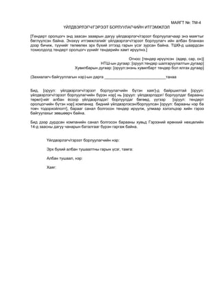 МАЯГТ №: ТМ-4
ҮЙЛДВЭРЛЭГЧ/ГЭРЭЭТ БОРЛУУЛАГЧИЙН ИТГЭМЖЛЭЛ
[Тендерт оролцогч энд заасан зааврын дагуу үйлдвэрлэгч/гэрээт борлуулагчаар энэ маягтыг
бөглүүлсэн байна. Энэхүү итгэмжлэлийг үйлдвэрлэгч/гэрээт борлуулагч ийн албан бланкан
дээр бичиж, түүнийг төлөөлөх эрх бүхий этгээд гарын үсэг зурсан байна. ТШӨ-д шаардсан
тохиолдолд тендерт оролцогч үүнийг тендерийн хамт ирүүлнэ.]
Огноо: [тендер ирүүлсэн (өдөр, сар, он)]
НТШ-ын дугаар: [оруул:тендер шалгаруулалтын дугаар]
Хувилбарын дугаар: [оруул:энэнь хувилбарт тендер бол ялгах дугаар]
(Захиалагч байгууллагын нэр)-ын дарга ____________________________танаа
Бид, [оруул: үйлдвэрлэгч/гэрээт борлуулагчийн бүтэн хаяг]-д байршилтай [оруул:
үйлдвэрлэгч/гэрээт борлуулагчийн бүрэн нэр] нь [оруул: үйлдвэрлэдэг/ борлуулдаг барааны
төрөл]-ийг албан ёсоор үйлдвэрлэдэг/ борлуулдаг бөгөөд, үүгээр [оруул: тендерт
оролцогчийн бүтэн нэр] компанид бидний үйлдвэрлэсэн/борлуулсан [оруул: барааны нэр ба
товч тодорхойлолт], барааг санал болгосон тендер ирүүлж, улмаар хэлэлцээр хийн гэрээ
байгуулахыг зөвшөөрч байна.
Бид дээр дурдсан компанийн санал болгосон барааны хувьд Гэрээний ерөнхий нөхцөлийн
14-д заасны дагуу чанарын баталгааг бүрэн гаргаж байна.
Үйлдвэрлэгч/гэрээт борлуулагчийн нэр:
Эрх бүхий албан тушаалтны гарын үсэг, тамга:
Албан тушаал, нэр:
Хаяг:
 