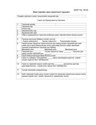 МАЯГТ №: ТМ-5Б
Ижил төрлийн гэрээ гүйцэтгэсэн туршлага
Тендерт оролцогч эсхүл түншлэлийн гишүүний нэр
Гэрээ тус бүрээр маягтыг бөглөнө.
1. Гэрээний дугаар
Гэрээний нэр
Улсын нэр
2. Захиалагчийн нэр
3. Захиалагчийн хаяг
4. ТББ-д тодорхойлсон гэрээтэй холбогдох ижил төрлийн болон бусад онцлог
5. Гэрээнд оролцсон байдал (нэгийг сонгох)
Үндсэн нийлүүлэгч Туслан гүйцэтгэгч Түншлэлийн гишүүн
6. Гэрээ/туслан гүйцэтгэх гэрээ/түншлэл дэх хувьд ногдох гэрээний дүн/-ний
үнийн дүн (гэрээ байгуулагдах эсхүл дуусгавар болсон үеийн мөнгөний
нэгжээр илэрхийлсэн гэрээний дүн байна)
Мөнгөний нэгж Мөнгөний нэгж Мөнгөний нэгж
7. Гэрээний дүн: _______; Туслан гүйцэтгэх гэрээ: _______; Түншлэл дэх
хувьд ногдох гэрээний дүн: _______;
8. Гэрээ байгуулсан/дуусгавар болсон огноо
9. Гэрээ нь хуваарьт хугацаанаас _____ сарын өмнө/дараа дууссан. (хэрэв
хоцорч дууссан бол тайлбарлах)
10. Гэрээ нь гэрээний үндсэн үнийн дүнгээс _________ дутуу/илүү дүнгээр
дуусгавар болсон. (хэрэв илүү гарсан бол тайлбарлах)
11. Тусгай техникийн шаардлагууд.
12. Нийт гэрээний үнийн дүнд туслан гүйцэтгэх гэрээгээр гүйцэтгэсэн ажлын эзлэх
дундаж хувийн жин, тухайн гэрээний уг сурвалжийг тусгах.
 