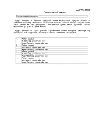 МАЯГТ №: ТМ-5Д
Ажиллах хүчний чадавхи
Тендерт оролцогчийн нэр
Тендерт оролцогч нь гэрээний удирдлага болон хэрэгжилтийг хариуцан ажиллахтай
холбогдох ур чадвар, мэргэжлийн шаардлагыг хангасан, хамгийн багадаа 2 хүний нэрийг
албан тушаал тус бүрт дэвшүүлнэ. Нэр дэвшигч бүрийн ажлын туршлагын талаарх
мэдээллийг тус тусад нь гаргаж ирүүлнэ.
Тендерт оролцогч нь гэрээг удирдах, хэрэгжилтийн зохион байгуулах хувилбарт нэр
дэвшигчийн ажлын туршлага, ур чадварын талаарх мэдээллийг мөн ирүүлнэ.
1. Албан тушаал
Үндсэн нэр дэвшигчийн нэр
Хувилбарт нэр дэвшигчийн нэр
2. Албан тушаал
Үндсэн нэр дэвшигчийн нэр
Хувилбарт нэр дэвшигчийн нэр
3. Албан тушаал
Үндсэн нэр дэвшигчийн нэр
Хувилбарт нэр дэвшигчийн нэр
4. Албан тушаал
Үндсэн нэр дэвшигчийн нэр
Хувилбарт нэр дэвшигчийн нэр
 