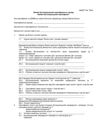 МАЯГТ №: ТМ-6
Эмийн бүтээгдэхүүний сертификатын загвар
Эмийн бүтээгдэхүүний сертификат1
Энэ сертификат нь ДЭМБ-ын санал болгосон форматад нийцэж байгаа болно.
Сертификатын дугаар:
Экспортлогч (сертификатыг олгосон) улс:
Импортлогч (хүлээн авагч) улс:
1. Эмийн нэр болон тунгийн хэмжээ :
1.1 Үндсэн үйлчлэгч бодис2
болон нэгж тунгийн хэмжээ3
.
Бүрэлдэхүүний бүрэн чанарын болон оролцогч бодисын талаар тайлбарыг4
үзнэ үү.
1.2 Энэхүү бүтээгдэхүүнд импортлогч орны худалдаанд гаргах лиценз олгогдсон уу ?5
тийм/үгүй
1.3 Энэхүү бүтээгдэхүүн нь экспортлогч орны худалдаанд гардаг уу ?
тийм/үгүй/мэдэхгүй
Хэрэв 1.2-т “тийм” хариултыг сонговол 2A-г үргэлжлэн бөглөж 2Б-г алгасах.
Хэрэв 1.2-т “үгүй” хариултыг сонговол 2Б-г үргэлжлэн бөглөж 2А-г алгасах6
2A. 1 Бүтээгдэхүүний лицензийн дугаар ба олгосон өдөр:
2A.2 Бүтээгдэхүүний лиценз7
эзэмшигч (нэр ба хаяг):
2A.3 Бүтээгдэхүүний лиценз эзэмшигчийн статус8
: a/б/в
2A.3.1 б болон в заалтыг сонгосон бүлгийн үйлдвэрлэгч байгууллагын нэр ба хаяг:9
2A.4 Чанарын баталгаажилтын иж бүрдэл тогтолцоотой юу ?10
тийм/үгүй
2A.5 Бүтээгдэхүүний мэдээлэл нь лицензийн шаардлагыг хангасан уу ?11
тийм/үгүй/шалгагдаагүй
2A.6 Хэрэв лиценз эзэмшигчээс өөр бол сертификат авах хүсэлт гаргагч (нэр ба хаяг
):12
2Б. 1 Сертификат авах хүсэлт гаргагч (нэр ба хаяг ):
2Б.2 Хүсэлт гаргагчийн статус: a/б/в
2Б.2.1 б болон в заалтыг сонгосон бүлгийн үйлдвэрлэгч байгууллагын нэр ба хаяг:9
2Б.3 Яагаад худалдаанд гарах эрхгүй вэ ?
Шаардлагагүй/шаардаагүй/төлөвлөж буй/татгалзсан
2Б.4 Тусгай тэмдэглэгээ: 13
3. Сертификат олгогч эрх бүхий этгээдээс бүтээгдэхүүнийг үйлдвэрлэгч үйлдвэрт тогтсон
хугацаанд хяналт шалгалт явагддаг уу ?
тийм/үгүй/бөглөх боломжгүй14
Хэрэв шаардлагагүй бол асуулт 4-т шилжих
3.1 Тогтмол хяналтын үе (жил):
3.2 Бүтээгдэхүүнийг үйлдвэрлэгч үйлдвэр нь шалгагдсан уу ?
тийм/үгүй
 