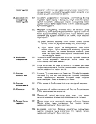 гэрээг цуцлах захиалагч нийлүүлэгчид учирсан хохирлыг нөхөн төлөхгүй. Гэвч
ийнхүү цуцалсан нь захиалагчид үүссэн эсвэл ирээдүйд үүсэх
аливаа эрх, үйл ажиллагааг хөндөхгүй.
25. Захиалагчийн
шаардлагаар
гэрээг цуцлах
25.1 Захиалагч шаардлагатай тохиолдолд нийлүүлэгчид бичгээр
мэдэгдэж гэрээг хэдийд ч бүхэлд нь, эсхүл хэсэгчлэн цуцлах
эрхтэй. Захиалагч мэдэгдэлдээ өөрийн шаардлагаар гэрээг
цуцлах болсныг болон гэрээний аль хэсгийг, хэзээнээс цуцалж
буйг заавал дурдана.
25.2 Мэдэгдэл нийлүүлэгчид очсоноос хойш 30 хоногийн дотор
тээвэрлэхэд бэлэн болсон барааг захиалагч гэрээнд заасан үнэ
болон бусад нөхцөлөөр худалдаж авна. Үлдэх барааны хувьд
захиалагч дор дурдсан сонголтын аль нэгийг, эсхүл хоёуланг
хэрэгжүүлнэ:
(a) үлдэх барааны одоогоор бэлэн болсон аливаа хэсгийг
гэрээнд заасан үнэ, бусад нөхцөлөөр авах, болон/эсхүл
(б) үлдэх барааг цуцлах ба нийлүүлэгчийн хагас бэлэн
болсон бараа, гэрээг хэрэгжүүлэх зорилгоор худалдаж
авсан материал, эд ангийн хэлэлцэж тохирсон үнийг
төлнө. Энэ дүнд захиргааны зардлын болон ашгийн зохих
хэмжээг оруулж тооцно.
26. Маргааныг
шийдвэрлэх
26.1 Захиалагч болон нийлүүлэгчийн хооронд гэрээтэй холбогдож
гарч болох маргааныг зөвшилцөл болон албан бус
хэлэлцээрээр шийдэхийг хичээнэ.
26.2 Дээрх хэлэлцээр 30 хоног үргэлжлэхэд гэрээний маргааныг
талууд шийдэж чадахгүй бол аль ч тал гэрээний тусгай нөхцөлд
заасны дагуу шүүхэд хандах эрхтэй.
27. Гэрээнд
ашиглах хэл
27.1 Гэрээ нь ГТН-д заасан хэл дэр бичигдэнэ. ГЕН-ийн 28-д өөрөөр
заагаагүй бол энэ хэл дээр бичигдсэн гэрээний хувилбарыг
гэрээг тайлбарлахад мөрдөнө. Гэрээний дагуу талуудын
харилцах баримт бичиг нь энэ хэл дээр байна.
28. Гэрээнд
мөрдөх хууль
28.1 ГТН-д заагаагүй бол Гэрээ нь Монгол улсын хуулийг мөрдөнө.
29. Мэдэгдэл 29.1 Талууд гэрээтэй холбогдсон мэдэгдлийг бичгээр болон факсаар
ГТН-д заагдсан хаягаар хүргүүлнэ.
29.2 Мэдэгдэлийг түүний хүргэгдсэн өдөр эсхүл түүнд заасан
хүчинтэй хугацааны аль сүүлчийн өдрөөс хүчинтэй гэж үзнэ.
30. Татвар болон
хураамж
30.1 Монгол улсын нутаг дэвсгэрийн гаднаас нийлүүлэх бараанд
Монгол улсын гадна оногдуулсан бүх төрлийн татвар,
хураамжийг нийлүүлэгч бүрэн хариуцна.
30.2 Дотоодоос нийлүүлэх бараанд захиалагчид нийлүүлэгдэх
хүртлэх хугацаанд түүнд оногдуулсан бүх төрлийн татвар,
хураамжийг нийлүүлэгч бүрэн хариуцна.
 