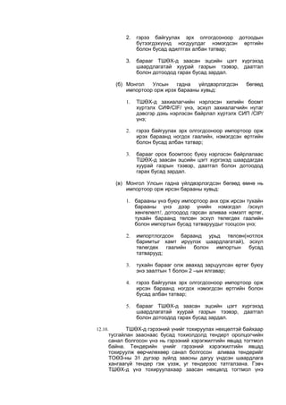 2. гэрээ байгуулах эрх олгогдсоноор дотоодын
бүтээгдэхүүнд ногдуулдаг нэмэгдсэн өртгийн
болон бусад адилтгах албан татвар;
3. барааг ТШӨХ-д заасан эцсийн цэгт хүргэхэд
шаардлагатай хуурай газрын тээвэр, даатгал
болон дотоодод гарах бусад зардал.
(б) Монгол Улсын гадна үйлдвэрлэгдсэн бөгөөд
импортоор орж ирэх барааны хувьд:
1. ТШӨХ-д захиалагчийн нэрлэсэн хилийн боомт
хүртэлх СИФ/CIF/ үнэ, эсхүл захиалагчийн нутаг
дэвсгэр дэхь нэрлэсэн байрлал хүртэлх СИП /CIP/
үнэ;
2. гэрээ байгуулах эрх олгогдсоноор импортоор орж
ирэх бараанд ногдох гаалийн, нэмэгдсэн өртгийн
болон бусад албан татвар;
3. барааг орох боомтоос буюу нэрлэсэн байрлалаас
ТШӨХ-д заасан эцсийн цэгт хүргэхэд шаардагдах
хуурай газрын тээвэр, даатгал болон дотоодод
гарах бусад зардал.
(в) Монгол Улсын гадна үйлдвэрлэгдсэн бөгөөд өмнө нь
импортоор орж ирсэн барааны хувьд:
1. барааны үнэ буюу импортоор анх орж ирсэн тухайн
барааны үнэ дээр үнийн нэмэгдэл /эсхүл
хөнгөлөлт/, дотоодод гарсан аливаа нэмэлт өртөг,
тухайн бараанд төлсөн эсхүл төлөгдөх гаалийн
болон импортын бусад татваруудыг тооцсон үнэ;
2. импортлогдсон бараанд урьд төлсөн(нотлох
баримтыг хамт ирүүлэх шаардлагатай), эсхүл
төлөгдөх гаалийн болон импортын бусад
татварууд;
3. тухайн барааг олж авахад зарцуулсан өртөг буюу
энэ заалтын 1 болон 2 –ын ялгавар;
4. гэрээ байгуулах эрх олгогдсоноор импортоор орж
ирсэн бараанд ногдох нэмэгдсэн өртгийн болон
бусад албан татвар;
5. барааг ТШӨХ-д заасан эцсийн цэгт хүргэхэд
шаардлагатай хуурай газрын тээвэр, даатгал
болон дотоодод гарах бусад зардал.
12.10. ТШӨХ-д гэрээний үнийг тохируулах нөхцөлтэй байхаар
тусгайлан зааснаас бусад тохиолдолд тендерт оролцогчийн
санал болгосон үнэ нь гэрээний хэрэгжилтийн явцад тогтмол
байна. Тендерийн үнийг гэрээний хэрэгжилтийн явцад
тохируулж өөрчилөхөөр санал болгосон аливаа тендерийг
ТОӨЗ-ны 31 дүгээр зүйлд заасны дагуу үндсэн шаардлага
хангаагүй тендер гэж үзэж, уг тендерээс татгалзана. Гэвч
ТШӨХ-д үнэ тохируулахаар заасан нөхцөлд тогтмол үнэ
 