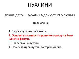 ПУХЛИНИ
ЛЕКЦІЯ ДРУГА – ЗАГАЛЬНІ ВІДОМОСТІ ПРО ПУХЛИН
План лекції:
1. Будова пухлини та її атипія.
2. Основні властивості пухлинного росту та його
клінічні форми.
3. Класифікація пухлин
4. Номенклатура пухлин та термінологія.
 