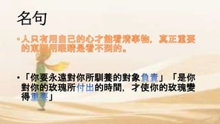 名句
•「你要永遠對你所馴養的對象 」「是你
對你的玫瑰所 的時間，才使你的玫瑰變
得 」
 