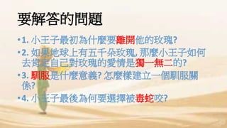 要解答的問題
•1. 小王子最初為什麼要離開他的玫瑰?
•2. 如果地球上有五千朵玫瑰, 那麼小王子如何
去肯定自己對玫瑰的愛情是獨一無二的?
•3. 馴服是什麼意義? 怎麼樣建立一個馴服關
係?
•4. 小王子最後為何要選擇被毒蛇咬?
 