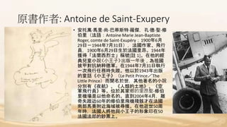 原書作者: Antoine de Saint-Exupery
• 安托萬·馬里·尚-巴蒂斯特·羅傑，孔·德·聖-修
伯里（法語：Antoine Marie Jean-Baptiste
Roger, comte de Saint-Exupéry；1900年6月
29日－1944年7月31日），法國作家、飛行
員，1900年6月29日生於法國里昂。1944年
獲得「法蘭西烈士」稱號[註 1]。在他的經
典兒童小說《小王子》出版一年後，為祖國
披甲對抗納粹德軍。在1944年7月31日執行
一次飛行任務時失蹤。他以於1943年出版
的童話《小王子》（Le Petit Prince／The
Little Prince）而聞名於世，其他著名的小說
分別有《夜航》、《人類的土地》、《空
軍飛行員》等。位於其家鄉的里昂聖-修伯
里機場是以他命名的。直到2004年4月，離
奇失蹤近60年的修伯里飛機殘骸才在法國
南部馬賽附近海域被尋獲。在他逝世50周
年時，法國人將他與小王子的形象印在50
法國法郎的鈔票上。
 
