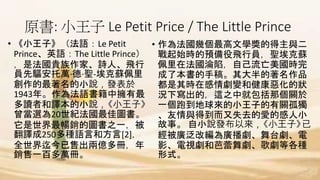 原書: 小王子 Le Petit Price / The Little Prince
• 《小王子》（法語：Le Petit
Prince、英語：The Little Prince）
，是法國貴族作家、詩人、飛行
員先驅安托萬·德·聖-埃克蘇佩里
創作的最著名的小說，發表於
1943年。作為法語書籍中擁有最
多讀者和譯本的小說，《小王子》
曾當選為20世紀法國最佳圖書。
它是世界最暢銷的圖書之一，被
翻譯成250多種語言和方言[2]，
全世界迄今已售出兩億多冊，年
銷售一百多萬冊。
• 作為法國幾個最高文學獎的得主與二
戰起始時的預備役飛行員，聖埃克蘇
佩里在法國淪陷，自己流亡美國時完
成了本書的手稿。其大半的著名作品
都是其時在感情劇變和健康惡化的狀
況下寫出的，這之中就包括那個關於
一個跑到地球來的小王子的有關孤獨
、友情與得到而又失去的愛的感人小
故事。 自小說發布以來，《小王子》已
經被廣泛改編為廣播劇、舞台劇、電
影、電視劇和芭蕾舞劇、歌劇等各種
形式。
 