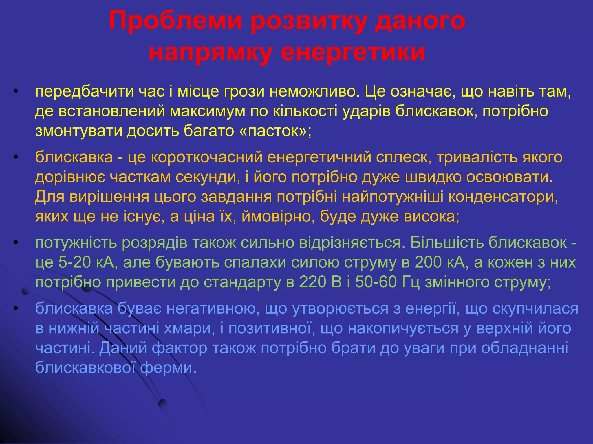 Проблеми розвитку даного
напрямку енергетики
• передбачити час і місце грози неможливо. Це означає, що навіть там,
де встановлений максимум по кількості ударів блискавок, потрібно
змонтувати досить багато «пасток»;
• блискавка - це короткочасний енергетичний сплеск, тривалість якого
дорівнює часткам секунди, і його потрібно дуже швидко освоювати.
Для вирішення цього завдання потрібні найпотужніші конденсатори,
яких ще не існує, а ціна їх, ймовірно, буде дуже висока;
• потужність розрядів також сильно відрізняється. Більшість блискавок -
це 5-20 кА, але бувають спалахи силою струму в 200 кА, а кожен з них
потрібно привести до стандарту в 220 В і 50-60 Гц змінного струму;
• блискавка буває негативною, що утворюється з енергії, що скупчилася
в нижній частині хмари, і позитивної, що накопичується у верхній його
частині. Даний фактор також потрібно брати до уваги при обладнанні
блискавкової ферми.
 