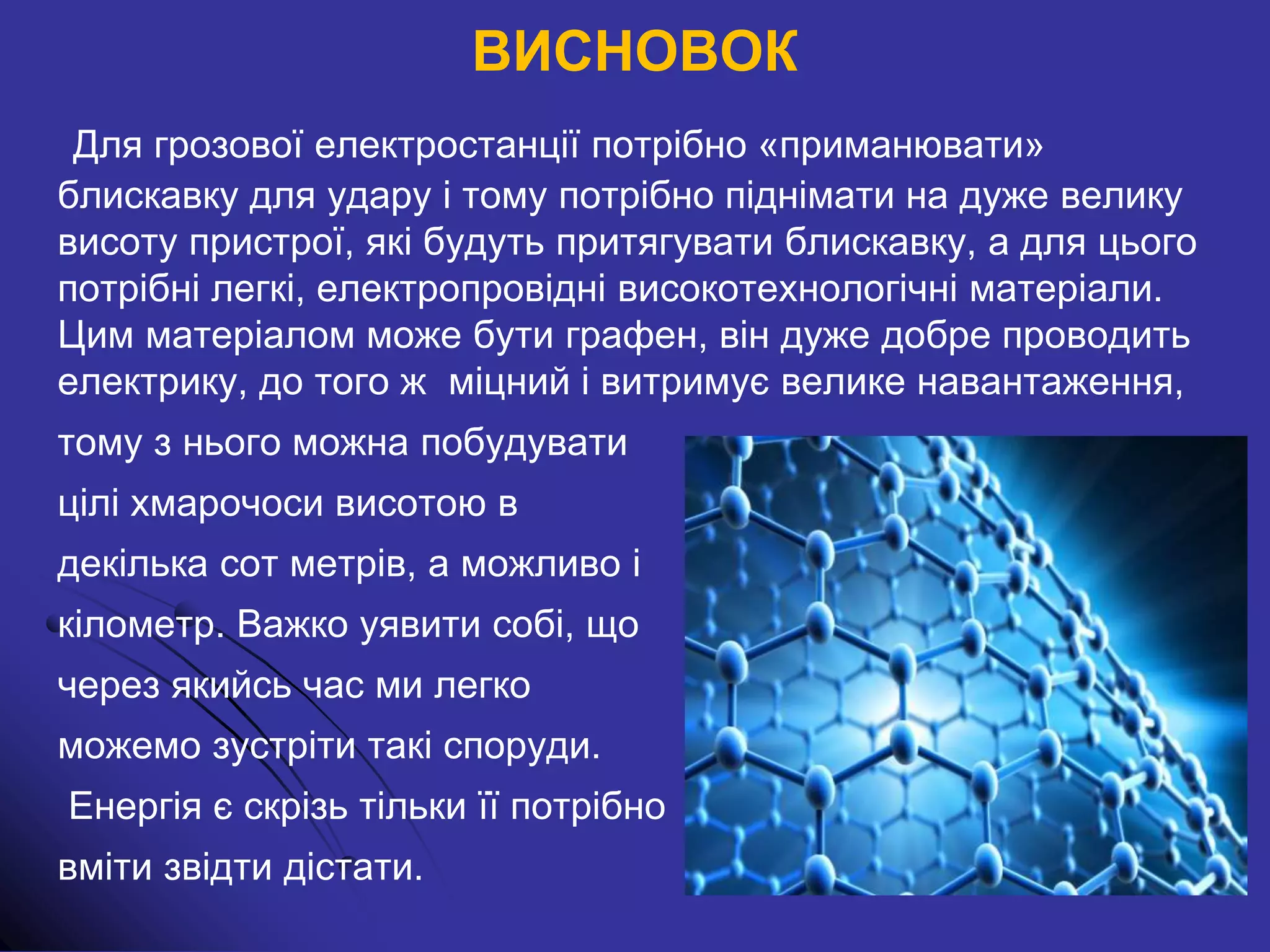 ВИСНОВОК
Для грозової електростанції потрібно «приманювати»
блискавку для удару і тому потрібно піднімати на дуже велику
висоту пристрої, які будуть притягувати блискавку, а для цього
потрібні легкі, електропровідні високотехнологічні матеріали.
Цим матеріалом може бути графен, він дуже добре проводить
електрику, до того ж міцний і витримує велике навантаження,
тому з нього можна побудувати
цілі хмарочоси висотою в
декілька сот метрів, а можливо і
кілометр. Важко уявити собі, що
через якийсь час ми легко
можемо зустріти такі споруди.
Енергія є скрізь тільки її потрібно
вміти звідти дістати.
 