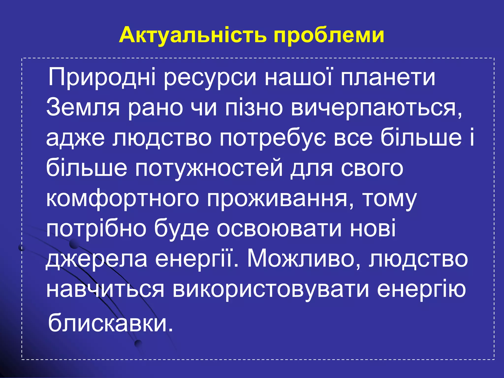 Природні ресурси нашої планети
Земля рано чи пізно вичерпаються,
адже людство потребує все більше і
більше потужностей для свого
комфортного проживання, тому
потрібно буде освоювати нові
джерела енергії. Можливо, людство
навчиться використовувати енергію
блискавки.
Актуальність проблеми
 