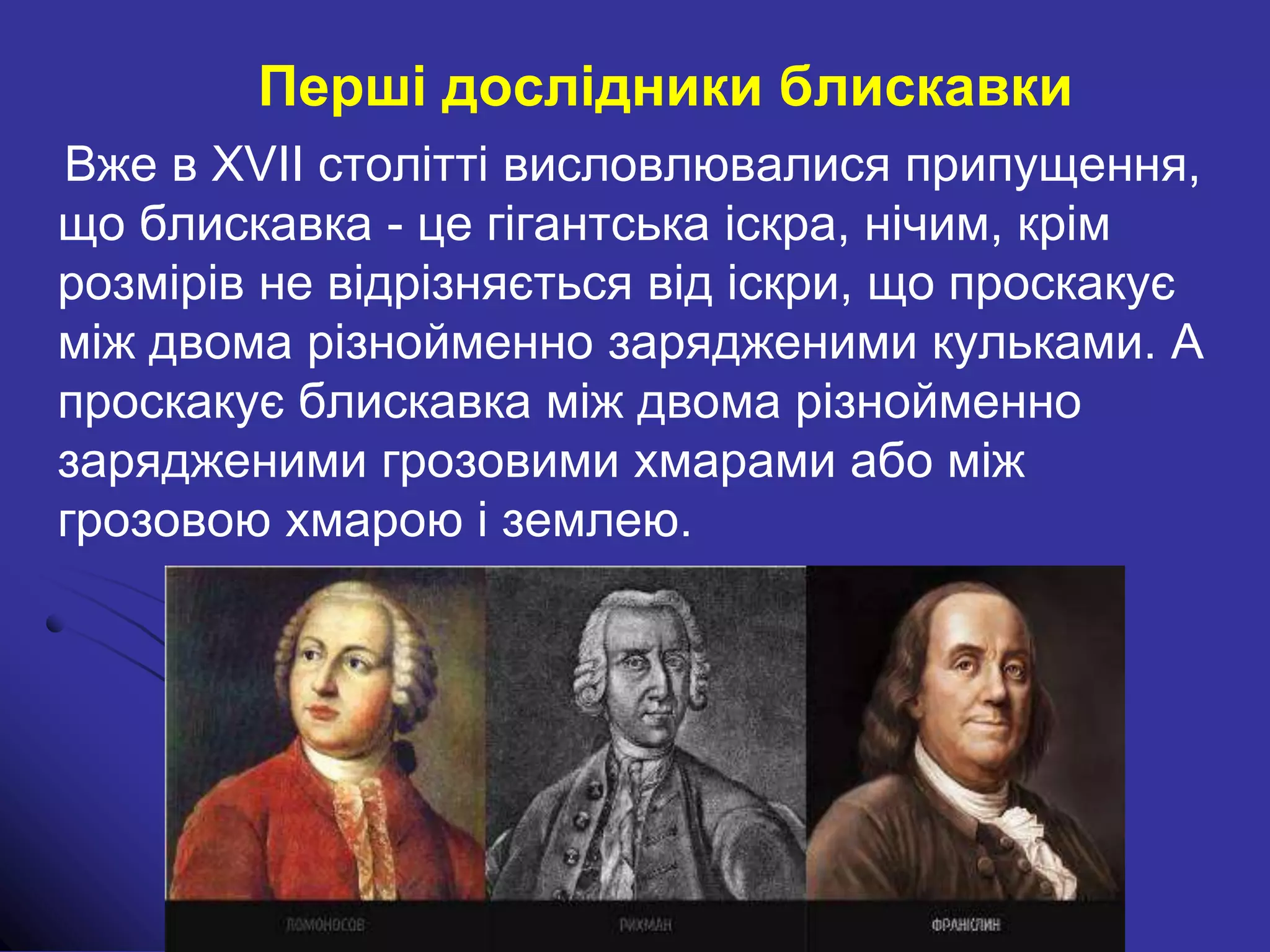 Перші дослідники блискавки
Вже в XVII столітті висловлювалися припущення,
що блискавка - це гігантська іскра, нічим, крім
розмірів не відрізняється від іскри, що проскакує
між двома різнойменно зарядженими кульками. А
проскакує блискавка між двома різнойменно
зарядженими грозовими хмарами або між
грозовою хмарою і землею.
 
