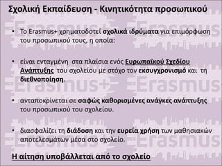 Σχολική Εκπαίδευση - Κινητικότητα προσωπικού
• Το Erasmus+ χρηματοδοτεί σχολικά ιδρύματα για επιμόρφωση
του προσωπικού τους, η οποία:
• είναι ενταγμένη στα πλαίσια ενός Ευρωπαϊκού Σχεδίου
Ανάπτυξης του σχολείου με στόχο τον εκσυγχρονισμό και τη
διεθνοποίηση.
• ανταποκρίνεται σε σαφώς καθορισμένες ανάγκες ανάπτυξης
του προσωπικού του σχολείου.
• διασφαλίζει τη διάδοση και την ευρεία χρήση των μαθησιακών
αποτελεσμάτων μέσα στο σχολείο.
Η αίτηση υποβάλλεται από το σχολείο
 