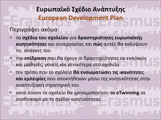 Ευρωπαϊκό Σχέδιο Ανάπτυξης
European Development Plan
Περιγράφει ακόμα:
• τα σχέδια του σχολείου για δραστηριότητες ευρωπαϊκής
κινητικότητας και συνεργασίας και πώς αυτές θα καλύψουν
τις ανάγκες του
• την επίδραση που θα έχουν οι δραστηριότητες σε εκπ/κούς
και μαθητές, γονείς και γενικότερα στο σχολείο
• τον τρόπο που το σχολείο θα ενσωματώσει τις ικανότητες
και εμπειρίες που αποκτήθηκαν μέσω της κινητικότητας στην
αναπτυξιακή στρατηγική του
• κατά πόσον το σχολείο θα χρησιμοποιήσει το eTwinning σε
συνδυασμό με το σχέδιο κινητικότητας
 
