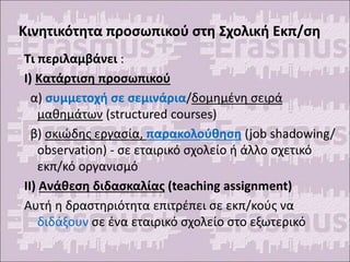 Κινητικότητα προσωπικού στη Σχολική Εκπ/ση
Τι περιλαμβάνει :
Ι) Κατάρτιση προσωπικού
α) συμμετοχή σε σεμινάρια/δομημένη σειρά
μαθημάτων (structured courses)
β) σκιώδης εργασία, παρακολούθηση (job shadowing/
observation) - σε εταιρικό σχολείο ή άλλο σχετικό
εκπ/κό οργανισμό
ΙΙ) Ανάθεση διδασκαλίας (teaching assignment)
Αυτή η δραστηριότητα επιτρέπει σε εκπ/κούς να
διδάξουν σε ένα εταιρικό σχολείο στο εξωτερικό
 