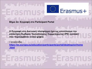 Βήμα 2ο: Εγγραφή στο Participant Portal
Η Εγγραφή στη Δικτυακή πλατφόρμα έχει ως αποτέλεσμα την
απόκτηση Κωδικού Ταυτοποίησης Συμμετέχοντος (PIC number)
που περιλαμβάνει εννέα ψηφία.
• Ιστοσελίδα:
https://ec.europa.eu/education/participants/portal/desktop/en/home
.html
 