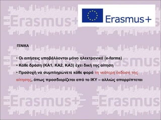 ΓΕΝΙΚΑ
• Οι αιτήσεις υποβάλλονται μόνο ηλεκτρονικά (e-forms)
• Κάθε δράση (ΚΑ1, ΚΑ2, ΚΑ3) έχει δική της αίτηση
• Προσοχή να συμπληρώνετε κάθε φορά τη νεότερη έκδοση της
αίτησης, όπως προσδιορίζεται από το ΙΚΥ – αλλιώς απορρίπτεται
 