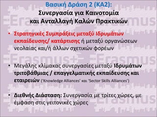 Βασική Δράση 2 (KA2):
Συνεργασία για Καινοτομία
και Ανταλλαγή Καλών Πρακτικών
• Στρατηγικές Συμπράξεις μεταξύ Ιδρυμάτων
εκπαίδευσης/ κατάρτισης ή μεταξύ οργανώσεων
νεολαίας και/ή άλλων σχετικών φορέων
• Μεγάλης κλίμακας συνεργασίες μεταξύ Ιδρυμάτων
τριτοβάθμιας / επαγγελματικής εκπαίδευσης και
εταιρειών (‘Knowledge Alliances’ και ‘Sector Skills Alliances’)
• Διεθνής Διάσταση: Συνεργασία με τρίτες χώρες, με
έμφαση στις γειτονικές χώρες
 