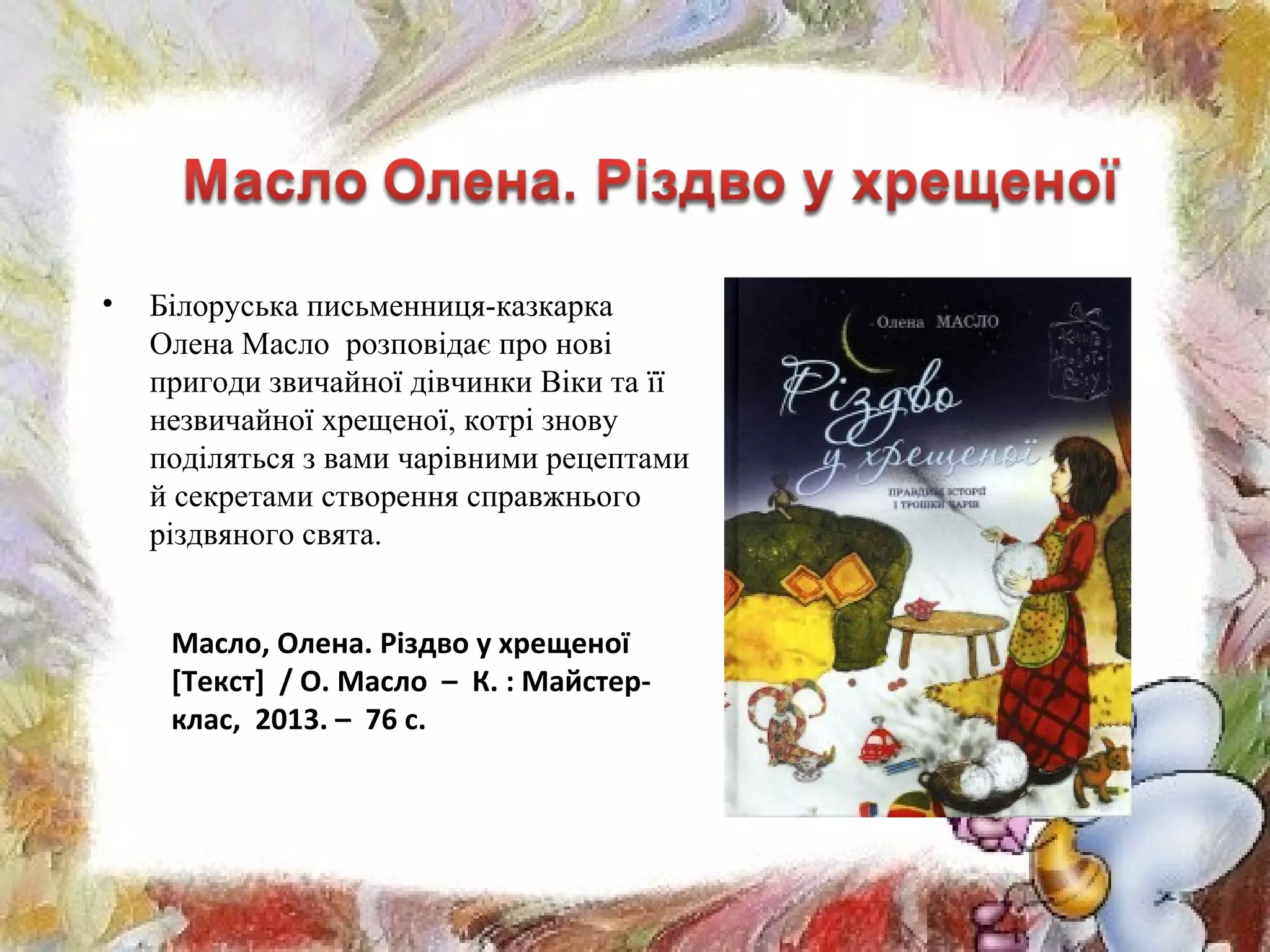 • Білоруська письменниця-казкарка
Олена Масло розповідає про нові
пригоди звичайної дівчинки Віки та її
незвичайної хрещеної, котрі знову
поділяться з вами чарівними рецептами
й секретами створення справжнього
різдвяного свята.
Масло, Олена. Різдво у хрещеної
[Текст] / О. Масло – К. : Майстер-
клас, 2013. – 76 с.
 