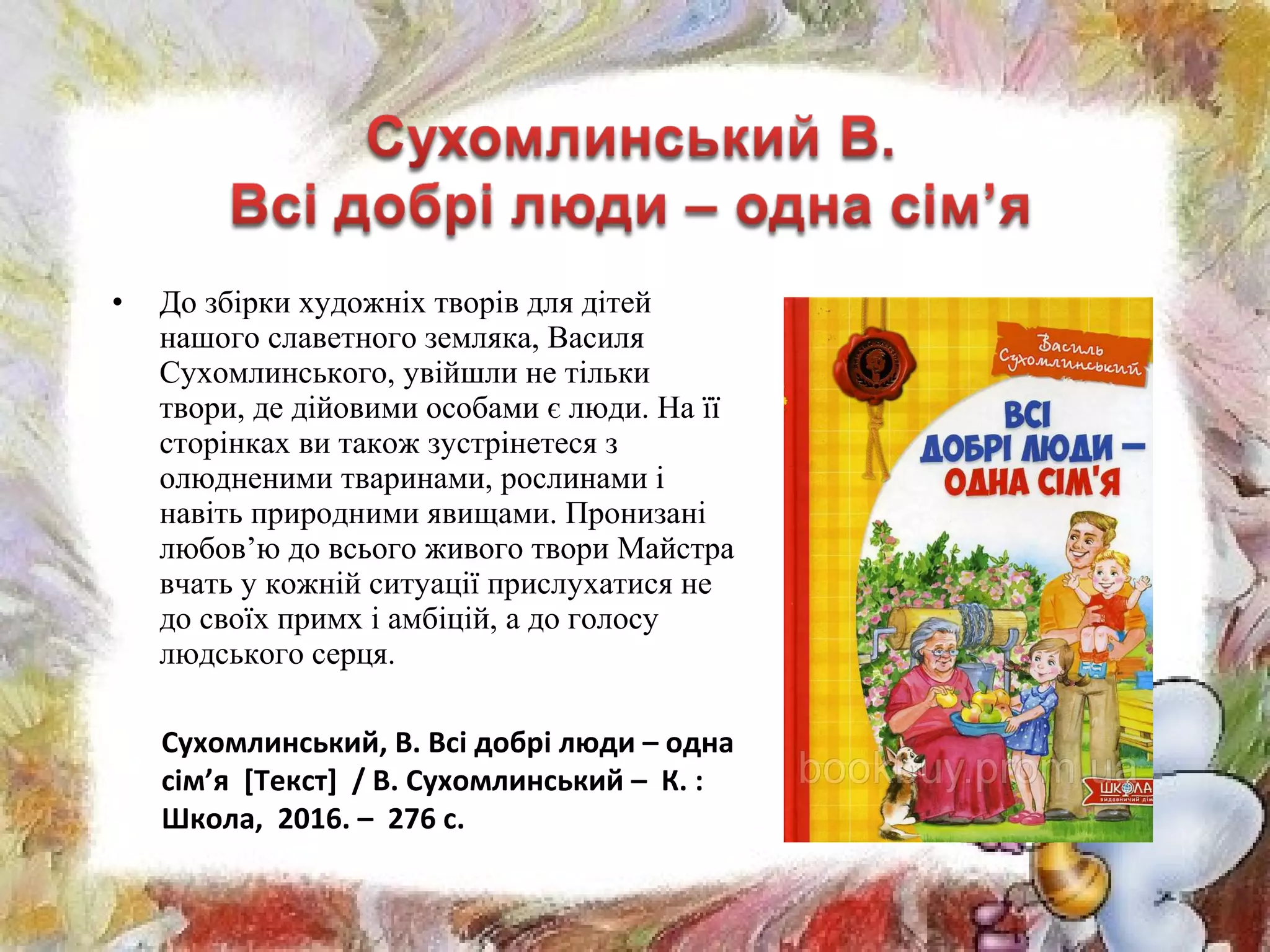 • До збірки художніх творів для дітей
нашого славетного земляка, Василя
Сухомлинського, увійшли не тільки
твори, де дійовими особами є люди. На її
сторінках ви також зустрінетеся з
олюдненими тваринами, рослинами і
навіть природними явищами. Пронизані
любов’ю до всього живого твори Майстра
вчать у кожній ситуації прислухатися не
до своїх примх і амбіцій, а до голосу
людського серця.
Сухомлинський, В. Всі добрі люди – одна
сім’я [Текст] / В. Сухомлинський – К. :
Школа, 2016. – 276 с.
 
