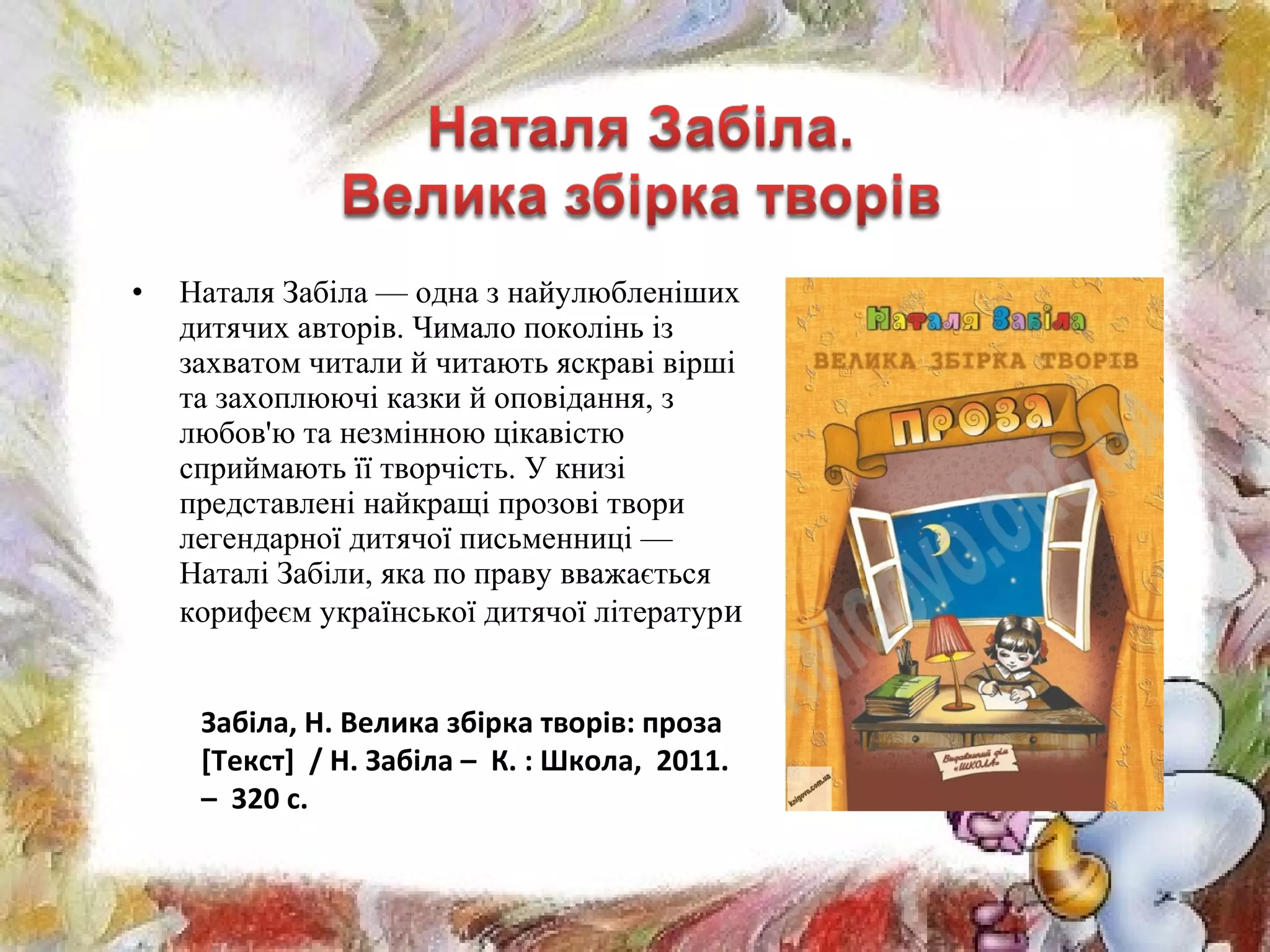 • Наталя Забіла — одна з найулюбленіших
дитячих авторів. Чимало поколінь із
захватом читали й читають яскраві вірші
та захоплюючі казки й оповідання, з
любов'ю та незмінною цікавістю
сприймають її творчість. У книзі
представлені найкращі прозові твори
легендарної дитячої письменниці —
Наталі Забіли, яка по праву вважається
корифеєм української дитячої літератури
Забіла, Н. Велика збірка творів: проза
[Текст] / Н. Забіла – К. : Школа, 2011.
– 320 с.
 