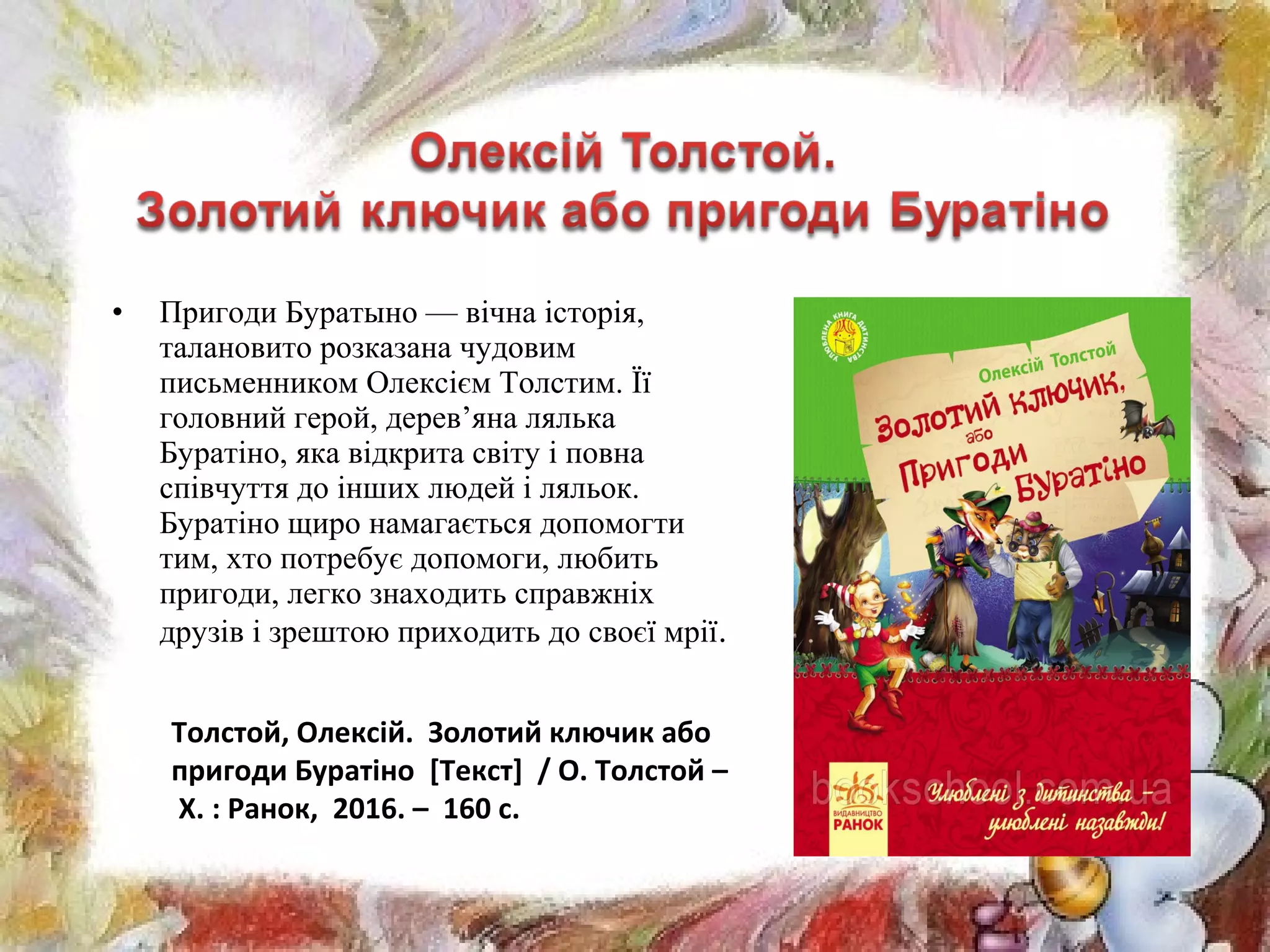 • Пригоди Буратыно — вічна історія,
талановито розказана чудовим
письменником Олексієм Толстим. Її
головний герой, дерев’яна лялька
Буратіно, яка відкрита світу і повна
співчуття до інших людей і ляльок.
Буратіно щиро намагається допомогти
тим, хто потребує допомоги, любить
пригоди, легко знаходить справжніх
друзів і зрештою приходить до своєї мрії.
Толстой, Олексій. Золотий ключик або
пригоди Буратіно [Текст] / О. Толстой –
Х. : Ранок, 2016. – 160 с.
 