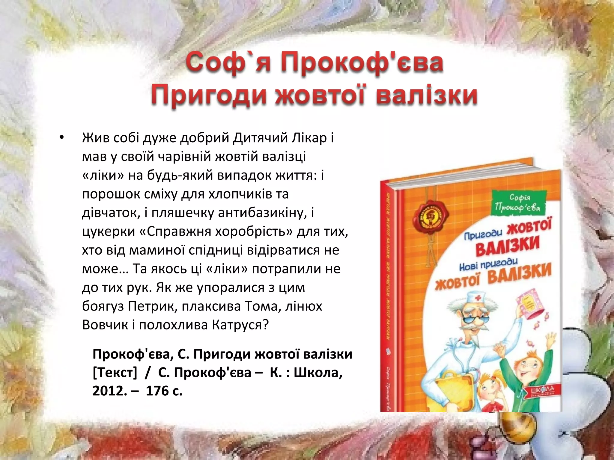 • Жив собі дуже добрий Дитячий Лікар і
мав у своїй чарівній жовтій валізці
«ліки» на будь-який випадок життя: і
порошок сміху для хлопчиків та
дівчаток, і пляшечку антибазикіну, і
цукерки «Справжня хоробрість» для тих,
хто від маминої спідниці відірватися не
може… Та якось ці «ліки» потрапили не
до тих рук. Як же упоралися з цим
боягуз Петрик, плаксива Тома, лінюх
Вовчик і полохлива Катруся?
Прокоф'єва, С. Пригоди жовтої валізки
[Текст] / С. Прокоф'єва – К. : Школа,
2012. – 176 с.
 