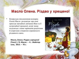 • Білоруська письменниця-казкарка
Олена Масло розповідає про нові
пригоди звичайної дівчинки Віки та її
незвичайної хрещеної, котрі знову
поділяться з вами чарівними рецептами
й секретами створення справжнього
різдвяного свята.
Масло, Олена. Різдво у хрещеної
[Текст] / О. Масло – К. : Майстер-
клас, 2013. – 76 с.
 