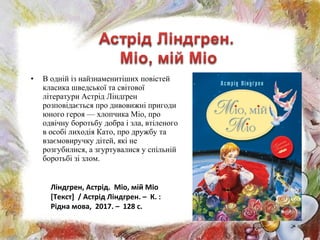 • В одній із найзнаменитіших повістей
класика шведської та світової
літератури Астрід Ліндґрен
розповідається про дивовижні пригоди
юного героя — хлопчика Міо, про
одвічну боротьбу добра і зла, втіленого
в особі лиходія Като, про дружбу та
взаємовиручку дітей, які не
розгубилися, а згуртувалися у спільній
боротьбі зі злом.
Ліндгрен, Астрід. Міо, мій Міо
[Текст] / Астрід Ліндгрен. – К. :
Рідна мова, 2017. – 128 с.
 