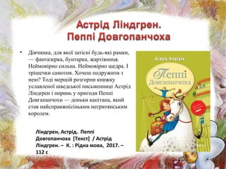 • Дівчинка, для якої затісні будь-які рамки,
— фантазерка, бунтарка, жартівниця.
Неймовірно сильна. Неймовірно щедра. І
трішечки самотня. Хочеш подружити з
нею? Тоді мерщій розгорни книжку
уславленої шведської письменниці Астрід
Ліндґрен і поринь у пригоди Пеппі
Довгапанчохи — доньки капітана, який
став найсправжнісіньким негритянським
королем.
Ліндгрен, Астрід. Пеппі
Довгопанчоха [Текст] / Астрід
Ліндгрен. – К. : Рідна мова, 2017. –
112 с
 