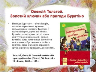 • Пригоди Буратыно — вічна історія,
талановито розказана чудовим
письменником Олексієм Толстим. Її
головний герой, дерев’яна лялька
Буратіно, яка відкрита світу і повна
співчуття до інших людей і ляльок.
Буратіно щиро намагається допомогти
тим, хто потребує допомоги, любить
пригоди, легко знаходить справжніх
друзів і зрештою приходить до своєї мрії.
Толстой, Олексій. Золотий ключик або
пригоди Буратіно [Текст] / О. Толстой –
Х. : Ранок, 2016. – 160 с.
 