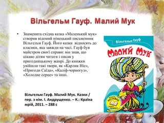• Знаменита східна казка «Маленький мук»
створив відомий німецький письменник
Вільгельм Гауф. Його казки відносять до
класики, яка завжди на часі. Гауф був
майстром своєї справи: він знав, що
цікаво дітям читати і писав у
пригодницькому жанрі. До книжки
увійшли такі твори, як «Карлик Ніс»,
«Пригоди Саїда», «Каліф-чорногуз»,
«Холодне серце» та інші.
Вільгельм Гауф. Малий Мук. Казки /
пер. з нім. І. Андрущенко. – К.: Країна
мрій, 2011. – 288 с
 